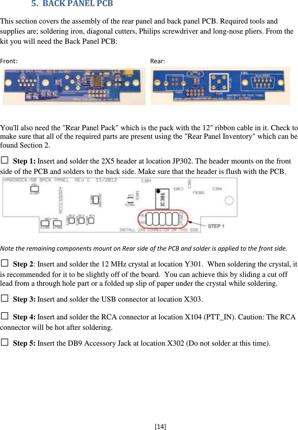 [14]  5. BACK PANEL PCB  This section covers the assembly of the rear panel and back panel PCB. Required tools and supplies are; soldering iron, diagonal cutters, Philips screwdriver and long-nose pliers. From the kit you will need the Back Panel PCB:  Front:                                                                                    Rear:          You&apos;ll also need the &quot;Rear Panel Pack&quot; which is the pack with the 12&quot; ribbon cable in it. Check to make sure that all of the required parts are present using the &quot;Rear Panel Inventory&quot; which can be found Section 2. □ Step 1: Insert and solder the 2X5 header at location JP302. The header mounts on the front side of the PCB and solders to the back side. Make sure that the header is flush with the PCB.   Note the remaining components mount on Rear side of the PCB and solder is applied to the front side. □ Step 2: Insert and solder the 12 MHz crystal at location Y301.  When soldering the crystal, it is recommended for it to be slightly off of the board.  You can achieve this by sliding a cut off lead from a through hole part or a folded up slip of paper under the crystal while soldering. □ Step 3: Insert and solder the USB connector at location X303. □ Step 4: Insert and solder the RCA connector at location X104 (PTT_IN). Caution: The RCA connector will be hot after soldering. □ Step 5: Insert the DB9 Accessory Jack at location X302 (Do not solder at this time).  
