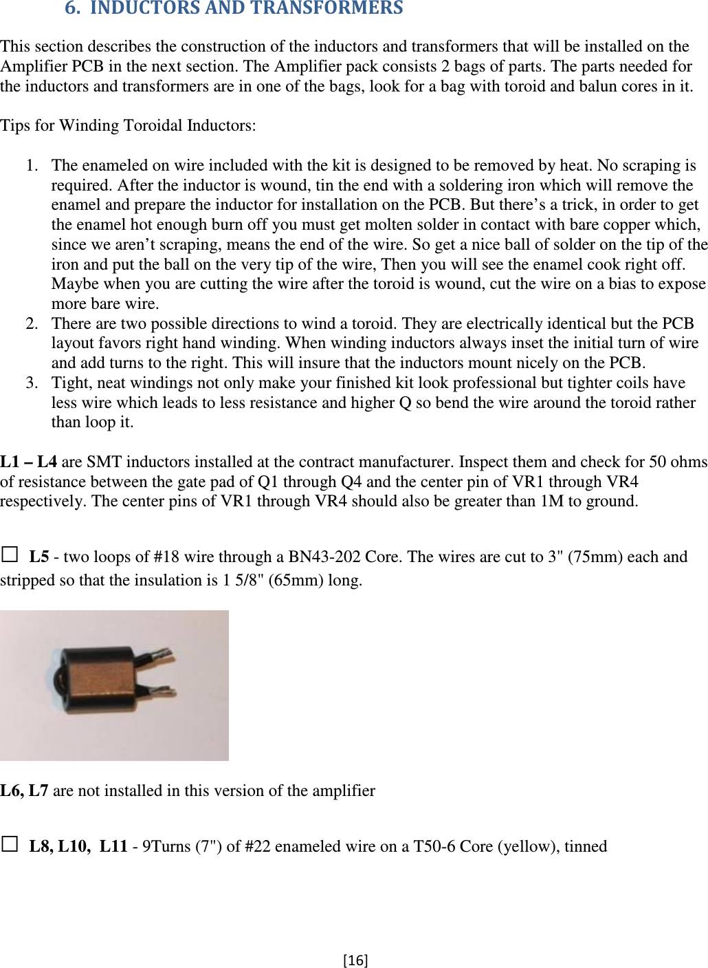 [16]  6. INDUCTORS AND TRANSFORMERS This section describes the construction of the inductors and transformers that will be installed on the Amplifier PCB in the next section. The Amplifier pack consists 2 bags of parts. The parts needed for the inductors and transformers are in one of the bags, look for a bag with toroid and balun cores in it.  Tips for Winding Toroidal Inductors:  1. The enameled on wire included with the kit is designed to be removed by heat. No scraping is required. After the inductor is wound, tin the end with a soldering iron which will remove the enamel and prepare the inductor for installation on the PCB. But there’s a trick, in order to get the enamel hot enough burn off you must get molten solder in contact with bare copper which, since we aren’t scraping, means the end of the wire. So get a nice ball of solder on the tip of the iron and put the ball on the very tip of the wire, Then you will see the enamel cook right off. Maybe when you are cutting the wire after the toroid is wound, cut the wire on a bias to expose more bare wire. 2. There are two possible directions to wind a toroid. They are electrically identical but the PCB layout favors right hand winding. When winding inductors always inset the initial turn of wire and add turns to the right. This will insure that the inductors mount nicely on the PCB. 3. Tight, neat windings not only make your finished kit look professional but tighter coils have less wire which leads to less resistance and higher Q so bend the wire around the toroid rather than loop it.  L1 – L4 are SMT inductors installed at the contract manufacturer. Inspect them and check for 50 ohms of resistance between the gate pad of Q1 through Q4 and the center pin of VR1 through VR4 respectively. The center pins of VR1 through VR4 should also be greater than 1M to ground.  □ L5 - two loops of #18 wire through a BN43-202 Core. The wires are cut to 3&quot; (75mm) each and stripped so that the insulation is 1 5/8&quot; (65mm) long.    L6, L7 are not installed in this version of the amplifier  □ L8, L10,  L11 - 9Turns (7&quot;) of #22 enameled wire on a T50-6 Core (yellow), tinned  