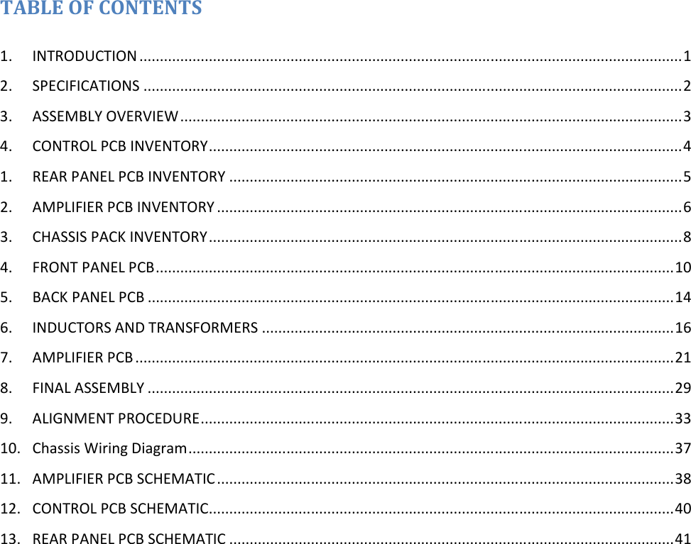 TABLE OF CONTENTS  1.  INTRODUCTION ..................................................................................................................................... 1 2.  SPECIFICATIONS .................................................................................................................................... 2 3.  ASSEMBLY OVERVIEW ........................................................................................................................... 3 4.  CONTROL PCB INVENTORY .................................................................................................................... 4 1.  REAR PANEL PCB INVENTORY ............................................................................................................... 5 2.  AMPLIFIER PCB INVENTORY .................................................................................................................. 6 3.  CHASSIS PACK INVENTORY .................................................................................................................... 8 4.  FRONT PANEL PCB ............................................................................................................................... 10 5.  BACK PANEL PCB ................................................................................................................................. 14 6.  INDUCTORS AND TRANSFORMERS ..................................................................................................... 16 7.  AMPLIFIER PCB .................................................................................................................................... 21 8.  FINAL ASSEMBLY ................................................................................................................................. 29 9.  ALIGNMENT PROCEDURE .................................................................................................................... 33 10.  Chassis Wiring Diagram ....................................................................................................................... 37 11.  AMPLIFIER PCB SCHEMATIC ................................................................................................................ 38 12.  CONTROL PCB SCHEMATIC .................................................................................................................. 40 13.  REAR PANEL PCB SCHEMATIC ............................................................................................................. 41  
