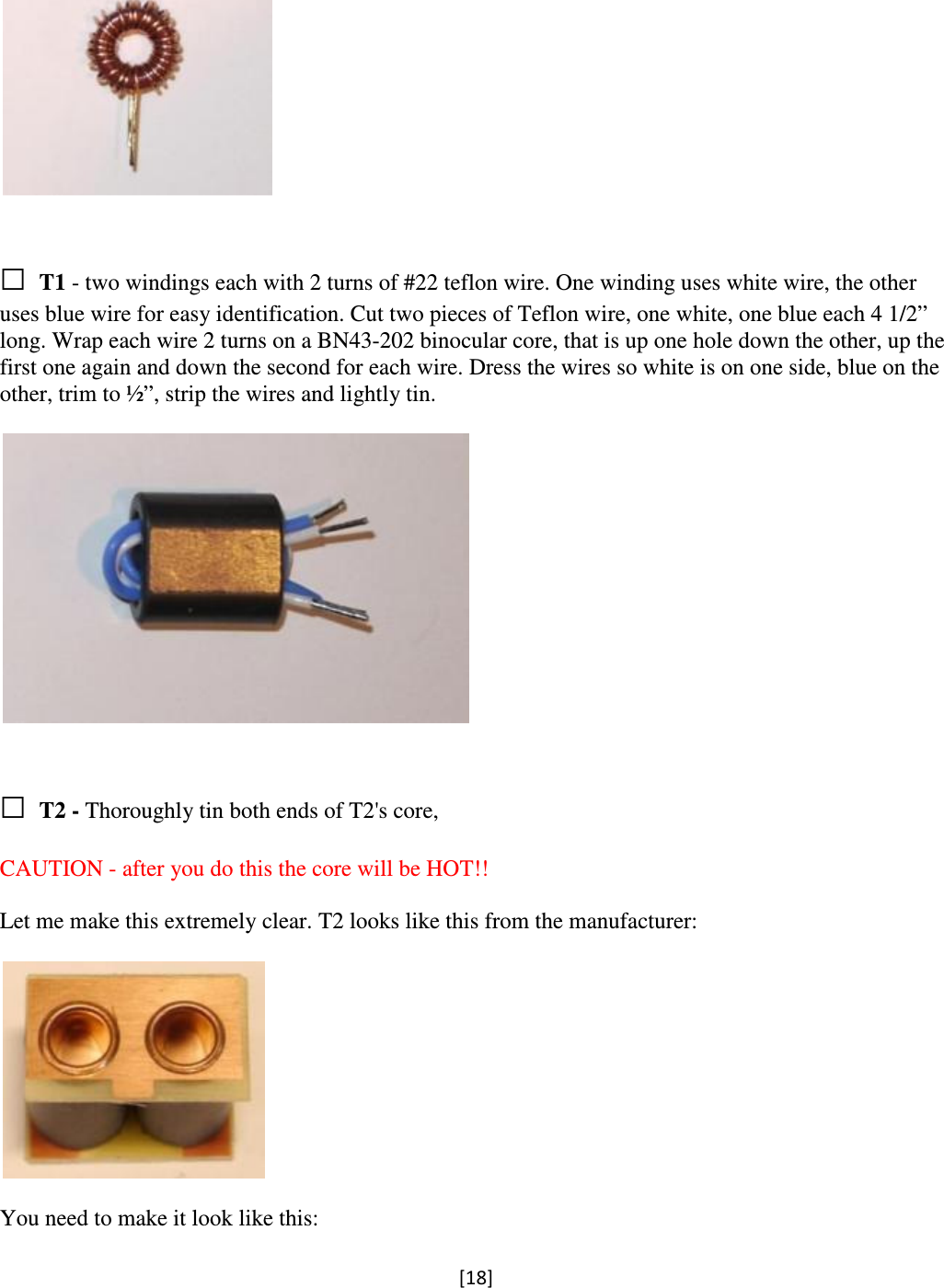 [18]     □ T1 - two windings each with 2 turns of #22 teflon wire. One winding uses white wire, the other uses blue wire for easy identification. Cut two pieces of Teflon wire, one white, one blue each 4 1/2” long. Wrap each wire 2 turns on a BN43-202 binocular core, that is up one hole down the other, up the first one again and down the second for each wire. Dress the wires so white is on one side, blue on the other, trim to ½”, strip the wires and lightly tin.     □ T2 - Thoroughly tin both ends of T2&apos;s core,   CAUTION - after you do this the core will be HOT!!  Let me make this extremely clear. T2 looks like this from the manufacturer:    You need to make it look like this:  