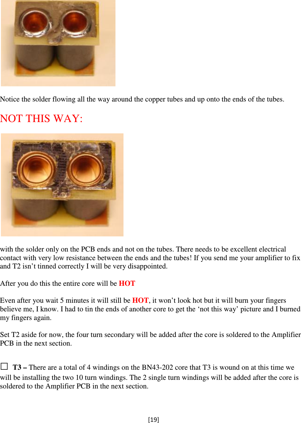 [19]    Notice the solder flowing all the way around the copper tubes and up onto the ends of the tubes.  NOT THIS WAY:    with the solder only on the PCB ends and not on the tubes. There needs to be excellent electrical contact with very low resistance between the ends and the tubes! If you send me your amplifier to fix and T2 isn’t tinned correctly I will be very disappointed.  After you do this the entire core will be HOT     Even after you wait 5 minutes it will still be HOT, it won’t look hot but it will burn your fingers believe me, I know. I had to tin the ends of another core to get the ‘not this way’ picture and I burned my fingers again.  Set T2 aside for now, the four turn secondary will be added after the core is soldered to the Amplifier PCB in the next section.  □ T3 – There are a total of 4 windings on the BN43-202 core that T3 is wound on at this time we will be installing the two 10 turn windings. The 2 single turn windings will be added after the core is soldered to the Amplifier PCB in the next section.  
