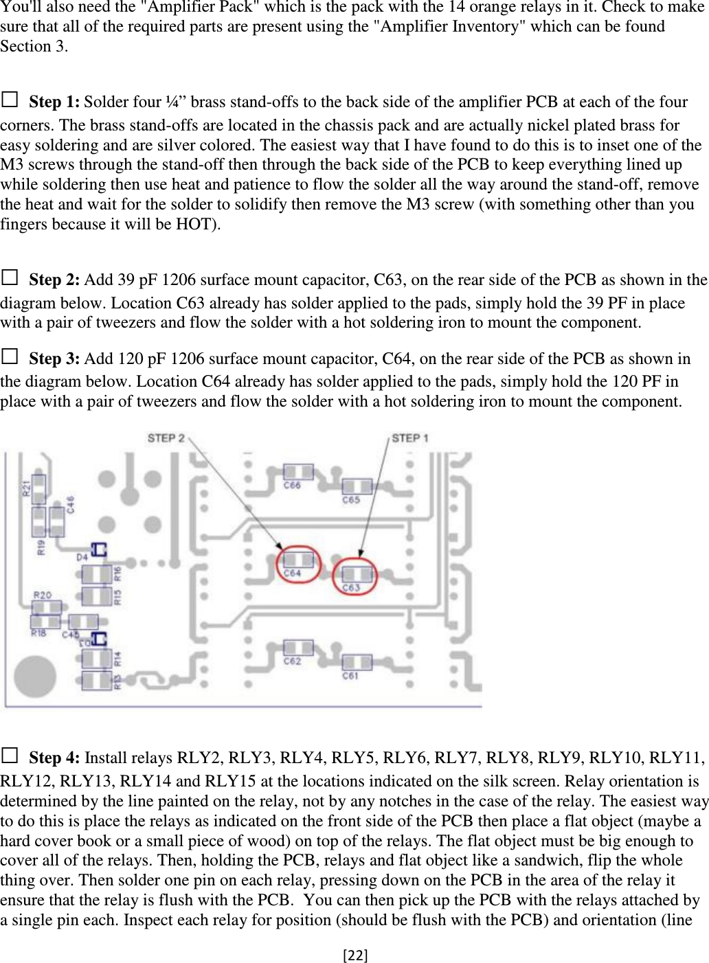 [22]   You&apos;ll also need the &quot;Amplifier Pack&quot; which is the pack with the 14 orange relays in it. Check to make sure that all of the required parts are present using the &quot;Amplifier Inventory&quot; which can be found Section 3.  □ Step 1: Solder four ¼” brass stand-offs to the back side of the amplifier PCB at each of the four corners. The brass stand-offs are located in the chassis pack and are actually nickel plated brass for easy soldering and are silver colored. The easiest way that I have found to do this is to inset one of the M3 screws through the stand-off then through the back side of the PCB to keep everything lined up while soldering then use heat and patience to flow the solder all the way around the stand-off, remove the heat and wait for the solder to solidify then remove the M3 screw (with something other than you fingers because it will be HOT).  □ Step 2: Add 39 pF 1206 surface mount capacitor, C63, on the rear side of the PCB as shown in the diagram below. Location C63 already has solder applied to the pads, simply hold the 39 PF in place with a pair of tweezers and flow the solder with a hot soldering iron to mount the component. □ Step 3: Add 120 pF 1206 surface mount capacitor, C64, on the rear side of the PCB as shown in the diagram below. Location C64 already has solder applied to the pads, simply hold the 120 PF in place with a pair of tweezers and flow the solder with a hot soldering iron to mount the component.    □ Step 4: Install relays RLY2, RLY3, RLY4, RLY5, RLY6, RLY7, RLY8, RLY9, RLY10, RLY11, RLY12, RLY13, RLY14 and RLY15 at the locations indicated on the silk screen. Relay orientation is determined by the line painted on the relay, not by any notches in the case of the relay. The easiest way to do this is place the relays as indicated on the front side of the PCB then place a flat object (maybe a hard cover book or a small piece of wood) on top of the relays. The flat object must be big enough to cover all of the relays. Then, holding the PCB, relays and flat object like a sandwich, flip the whole thing over. Then solder one pin on each relay, pressing down on the PCB in the area of the relay it ensure that the relay is flush with the PCB.  You can then pick up the PCB with the relays attached by a single pin each. Inspect each relay for position (should be flush with the PCB) and orientation (line 