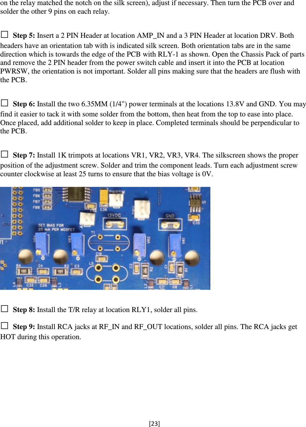 [23]  on the relay matched the notch on the silk screen), adjust if necessary. Then turn the PCB over and solder the other 9 pins on each relay.  □ Step 5: Insert a 2 PIN Header at location AMP_IN and a 3 PIN Header at location DRV. Both headers have an orientation tab with is indicated silk screen. Both orientation tabs are in the same direction which is towards the edge of the PCB with RLY-1 as shown. Open the Chassis Pack of parts and remove the 2 PIN header from the power switch cable and insert it into the PCB at location PWRSW, the orientation is not important. Solder all pins making sure that the headers are flush with the PCB.      □ Step 6: Install the two 6.35MM (1/4&quot;) power terminals at the locations 13.8V and GND. You may find it easier to tack it with some solder from the bottom, then heat from the top to ease into place. Once placed, add additional solder to keep in place. Completed terminals should be perpendicular to the PCB.      □ Step 7: Install 1K trimpots at locations VR1, VR2, VR3, VR4. The silkscreen shows the proper position of the adjustment screw. Solder and trim the component leads. Turn each adjustment screw counter clockwise at least 25 turns to ensure that the bias voltage is 0V.    □ Step 8: Install the T/R relay at location RLY1, solder all pins. □ Step 9: Install RCA jacks at RF_IN and RF_OUT locations, solder all pins. The RCA jacks get HOT during this operation.  