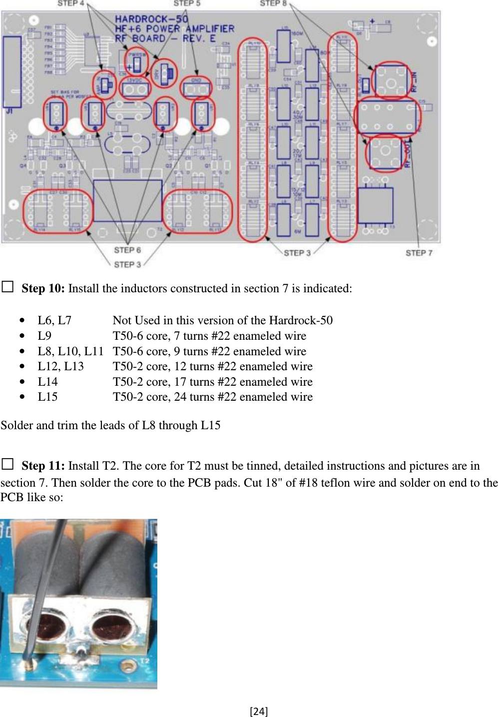 [24]   □ Step 10: Install the inductors constructed in section 7 is indicated:  • L6, L7   Not Used in this version of the Hardrock-50 • L9    T50-6 core, 7 turns #22 enameled wire • L8, L10, L11  T50-6 core, 9 turns #22 enameled wire • L12, L13  T50-2 core, 12 turns #22 enameled wire • L14    T50-2 core, 17 turns #22 enameled wire • L15    T50-2 core, 24 turns #22 enameled wire  Solder and trim the leads of L8 through L15  □ Step 11: Install T2. The core for T2 must be tinned, detailed instructions and pictures are in section 7. Then solder the core to the PCB pads. Cut 18&quot; of #18 teflon wire and solder on end to the PCB like so:   