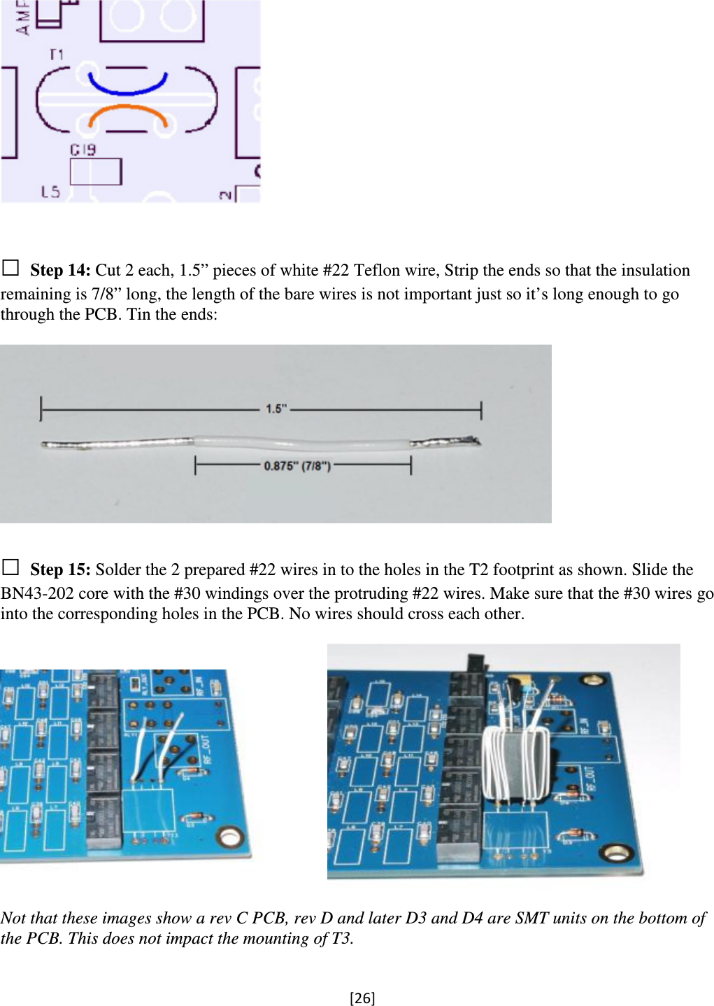 [26]     □ Step 14: Cut 2 each, 1.5” pieces of white #22 Teflon wire, Strip the ends so that the insulation remaining is 7/8” long, the length of the bare wires is not important just so it’s long enough to go through the PCB. Tin the ends:    □ Step 15: Solder the 2 prepared #22 wires in to the holes in the T2 footprint as shown. Slide the BN43-202 core with the #30 windings over the protruding #22 wires. Make sure that the #30 wires go into the corresponding holes in the PCB. No wires should cross each other.       Not that these images show a rev C PCB, rev D and later D3 and D4 are SMT units on the bottom of the PCB. This does not impact the mounting of T3.  