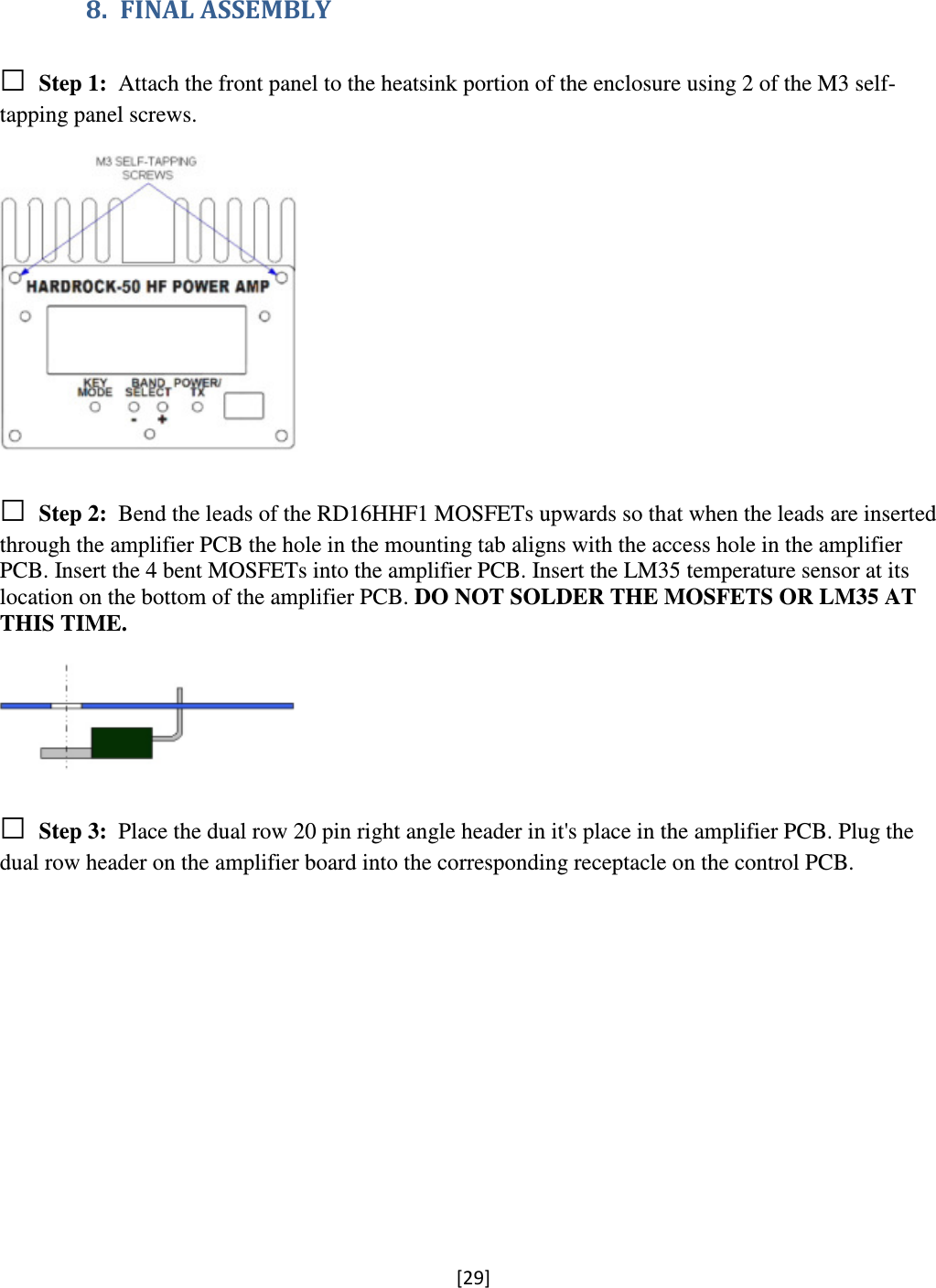 [29]  8. FINAL ASSEMBLY □ Step 1:  Attach the front panel to the heatsink portion of the enclosure using 2 of the M3 self-tapping panel screws.    □ Step 2:  Bend the leads of the RD16HHF1 MOSFETs upwards so that when the leads are inserted through the amplifier PCB the hole in the mounting tab aligns with the access hole in the amplifier PCB. Insert the 4 bent MOSFETs into the amplifier PCB. Insert the LM35 temperature sensor at its location on the bottom of the amplifier PCB. DO NOT SOLDER THE MOSFETS OR LM35 AT THIS TIME.    □ Step 3:  Place the dual row 20 pin right angle header in it&apos;s place in the amplifier PCB. Plug the dual row header on the amplifier board into the corresponding receptacle on the control PCB.  