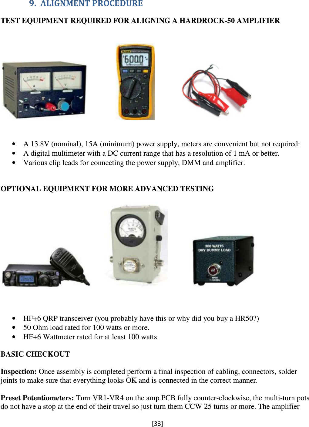 [33]  9. ALIGNMENT PROCEDURE TEST EQUIPMENT REQUIRED FOR ALIGNING A HARDROCK-50 AMPLIFIER                                                                         • A 13.8V (nominal), 15A (minimum) power supply, meters are convenient but not required: • A digital multimeter with a DC current range that has a resolution of 1 mA or better. • Various clip leads for connecting the power supply, DMM and amplifier.   OPTIONAL EQUIPMENT FOR MORE ADVANCED TESTING                          • HF+6 QRP transceiver (you probably have this or why did you buy a HR50?) • 50 Ohm load rated for 100 watts or more. • HF+6 Wattmeter rated for at least 100 watts.  BASIC CHECKOUT  Inspection: Once assembly is completed perform a final inspection of cabling, connectors, solder joints to make sure that everything looks OK and is connected in the correct manner.  Preset Potentiometers: Turn VR1-VR4 on the amp PCB fully counter-clockwise, the multi-turn pots do not have a stop at the end of their travel so just turn them CCW 25 turns or more. The amplifier 