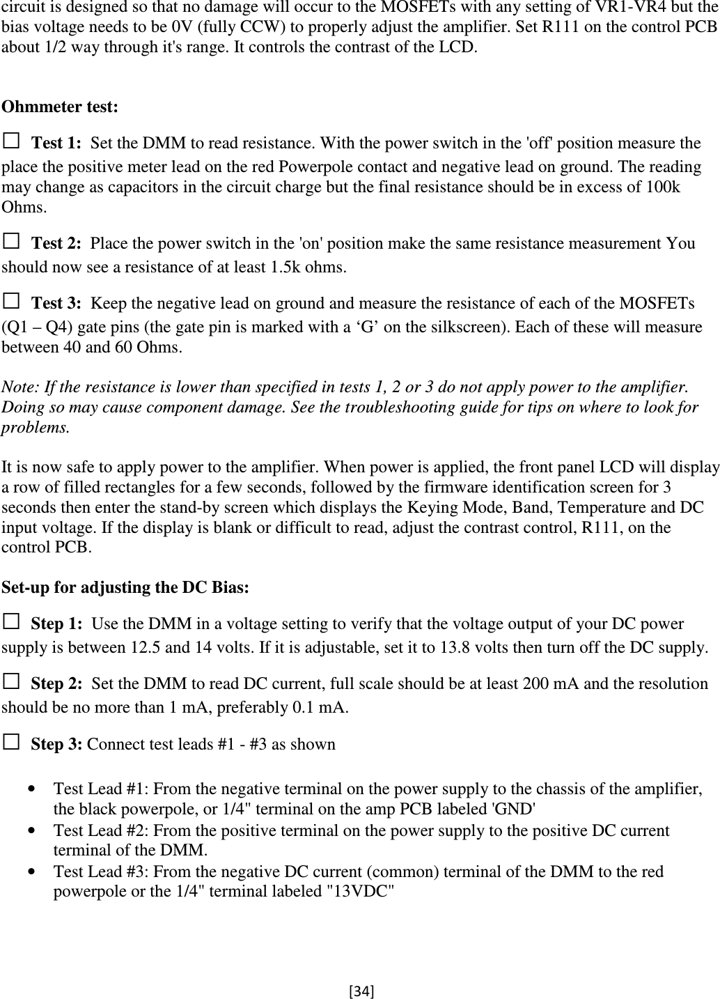 [34]  circuit is designed so that no damage will occur to the MOSFETs with any setting of VR1-VR4 but the bias voltage needs to be 0V (fully CCW) to properly adjust the amplifier. Set R111 on the control PCB about 1/2 way through it&apos;s range. It controls the contrast of the LCD.   Ohmmeter test: □ Test 1: Set the DMM to read resistance. With the power switch in the &apos;off&apos; position measure the place the positive meter lead on the red Powerpole contact and negative lead on ground. The reading may change as capacitors in the circuit charge but the final resistance should be in excess of 100k Ohms. □ Test 2: Place the power switch in the &apos;on&apos; position make the same resistance measurement You should now see a resistance of at least 1.5k ohms. □ Test 3: Keep the negative lead on ground and measure the resistance of each of the MOSFETs (Q1 – Q4) gate pins (the gate pin is marked with a ‘G’ on the silkscreen). Each of these will measure between 40 and 60 Ohms.  Note: If the resistance is lower than specified in tests 1, 2 or 3 do not apply power to the amplifier. Doing so may cause component damage. See the troubleshooting guide for tips on where to look for problems.  It is now safe to apply power to the amplifier. When power is applied, the front panel LCD will display a row of filled rectangles for a few seconds, followed by the firmware identification screen for 3 seconds then enter the stand-by screen which displays the Keying Mode, Band, Temperature and DC input voltage. If the display is blank or difficult to read, adjust the contrast control, R111, on the control PCB.  Set-up for adjusting the DC Bias: □ Step 1: Use the DMM in a voltage setting to verify that the voltage output of your DC power supply is between 12.5 and 14 volts. If it is adjustable, set it to 13.8 volts then turn off the DC supply. □ Step 2: Set the DMM to read DC current, full scale should be at least 200 mA and the resolution should be no more than 1 mA, preferably 0.1 mA. □ Step 3: Connect test leads #1 - #3 as shown  • Test Lead #1: From the negative terminal on the power supply to the chassis of the amplifier, the black powerpole, or 1/4&quot; terminal on the amp PCB labeled &apos;GND&apos; • Test Lead #2: From the positive terminal on the power supply to the positive DC current terminal of the DMM. • Test Lead #3: From the negative DC current (common) terminal of the DMM to the red powerpole or the 1/4&quot; terminal labeled &quot;13VDC&quot; 