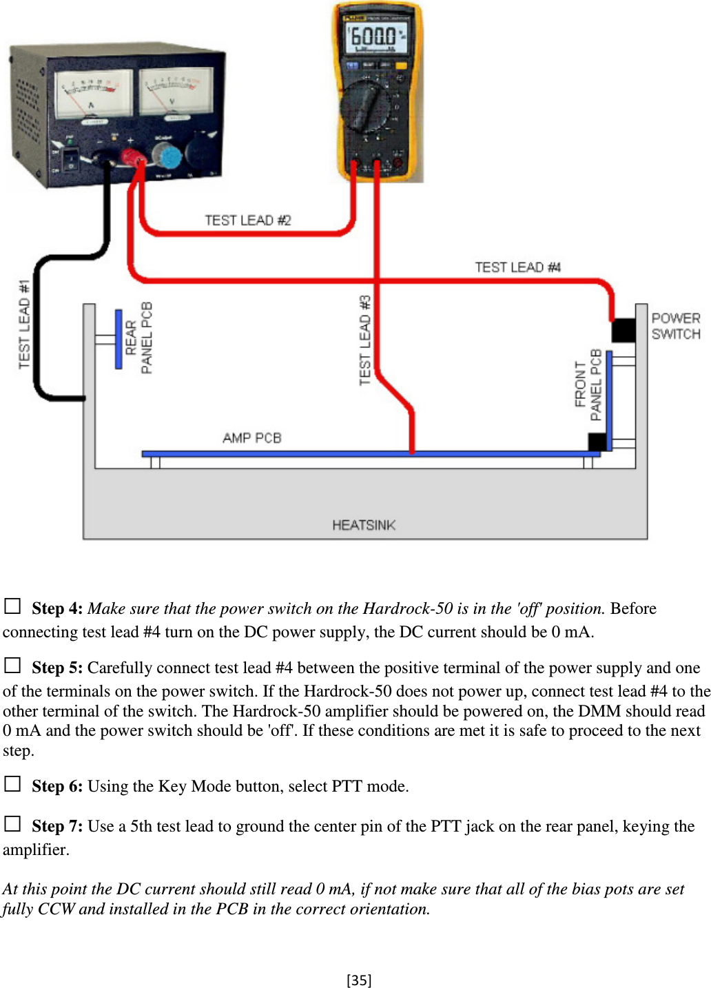 [35]     □ Step 4: Make sure that the power switch on the Hardrock-50 is in the &apos;off&apos; position. Before connecting test lead #4 turn on the DC power supply, the DC current should be 0 mA. □ Step 5: Carefully connect test lead #4 between the positive terminal of the power supply and one of the terminals on the power switch. If the Hardrock-50 does not power up, connect test lead #4 to the other terminal of the switch. The Hardrock-50 amplifier should be powered on, the DMM should read 0 mA and the power switch should be &apos;off&apos;. If these conditions are met it is safe to proceed to the next step. □ Step 6: Using the Key Mode button, select PTT mode. □ Step 7: Use a 5th test lead to ground the center pin of the PTT jack on the rear panel, keying the amplifier.  At this point the DC current should still read 0 mA, if not make sure that all of the bias pots are set fully CCW and installed in the PCB in the correct orientation.  