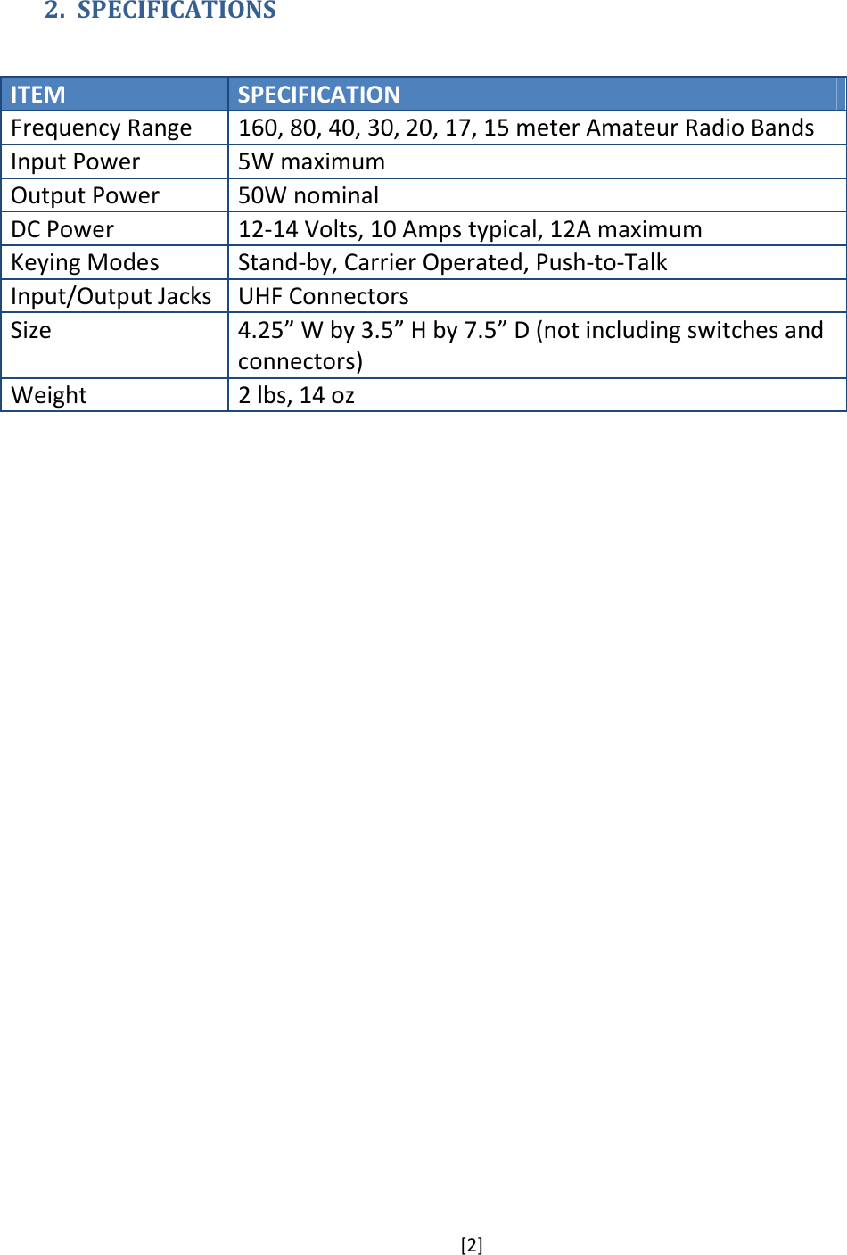 [2]  2. SPECIFICATIONS  ITEM  SPECIFICATION Frequency Range  160, 80, 40, 30, 20, 17, 15 meter Amateur Radio Bands Input Power  5W maximum Output Power  50W nominal DC Power  12-14 Volts, 10 Amps typical, 12A maximum Keying Modes  Stand-by, Carrier Operated, Push-to-Talk Input/Output Jacks  UHF Connectors Size  4.25” W by 3.5” H by 7.5” D (not including switches and connectors) Weight  2 lbs, 14 oz  
