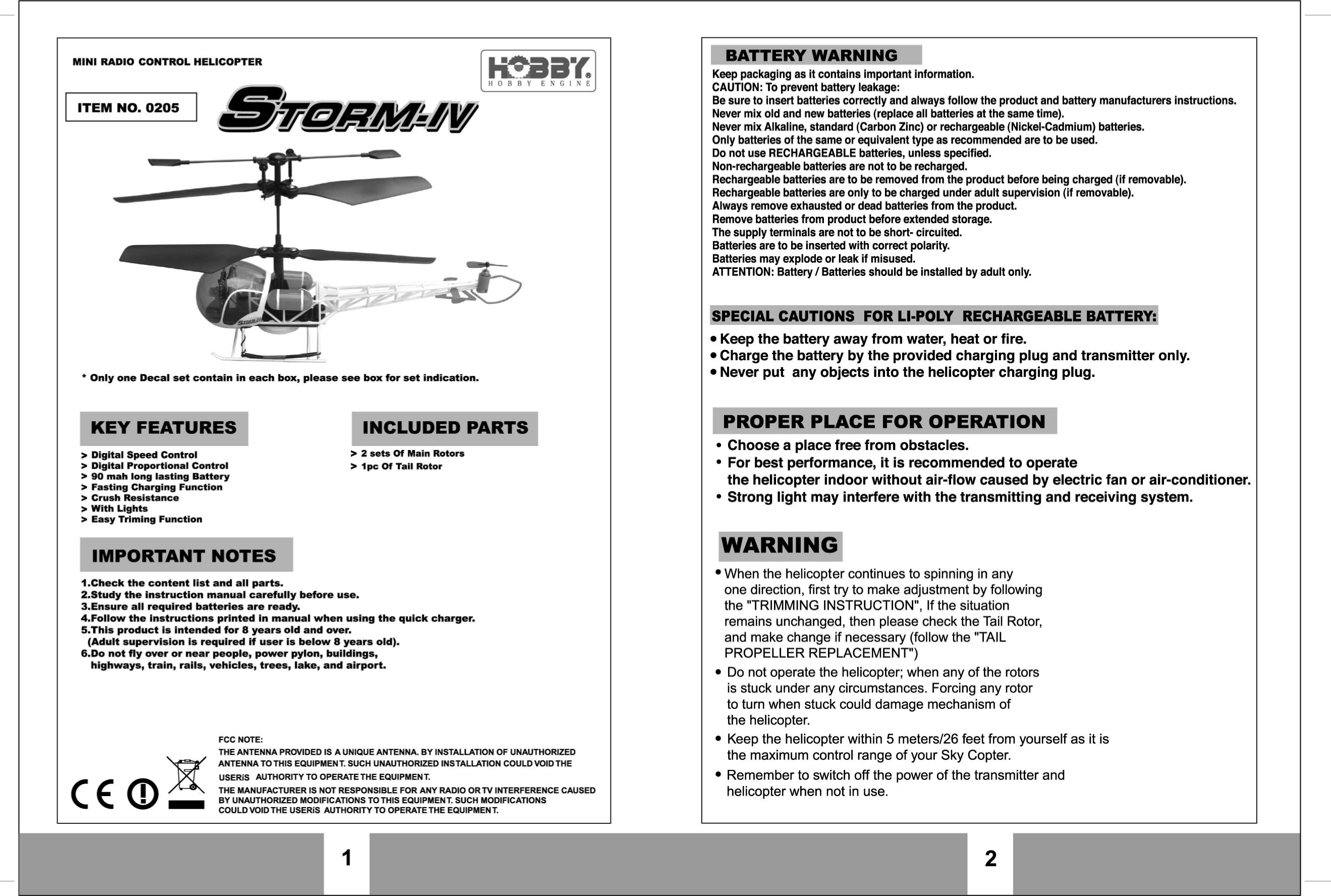 I MINI RADIO CONTROL HELICOPTER ,,,.,,I ,sy&amp;mRML4-y -Z~JZ i I I - * Only one 'Decal set contain in each box, please see box for set indication. J b I KEY FEATURES INCLUDED PARTS 3 Digital Speed Control > 2 sets M Maln Rotors > Digital Proportlonab tontrol $ I PC of Tall Rotor 3 90 mah long lasting Battery > Fasting Charging Function * Crush Resistance > With Lights > Easy Triming Function I IMPORTANT NOTES 4.Check the content llst and all parts, 2.Study the instruction manual carefully before use. J.Ensure all required batteries are ready. 4.Follow the Instructions prSnted in manual when using the qulck charger. 5.This product is intended for 8 years old and over. (A~UI~ supervision is required if user is below 8 years old). 6.Do not fly wer or near people, power pylon, buildings, highways, train, rails, vehicles, trees, lake, and airport. FCC NOTE: THE ANTENNA PROVIDED IS A UNIQUE ANTENNA. BY INSTALLATION OF 'UNAUTHORIZED lz ANTENNA TO THIS EQUIPMENT. SUCH UNAUTHORIZED INSTALLATION COULD VOID THE USERIS AUMOR~TY TO OPERATE THE EQUIPMENT. THE MANUFACTURER IS NOT RESPONSIBLE FOR ANY RADIO ORTV INTERFERENCE CAUSED - BY UNAUTHORIZED MODlFlCATlONS TOTHIS EQUIPMENT. SUCH MODIFICATIONS COULD YOIDTHE USERiS AUTHORfTY TO OPERATETHE EQUIPMENT. 1 I BATTERY WA'RN-~~G Keep packaging as it contalns important Information. CAUTION: To prevent battery leakage: Be Never sure mix to old insert and batteries new batteries correctly (replace and always all batteries follow at the the product same time). and battery manufacturers Instructions. Never mix Alkaline, standard (Carbon Zinc) or rechargeable (Nickel-Cadmium) batteries. Only batteries of the same or equivalent type as recommended are to be used. Do  not use RECHARGEABLE batteries, unless specified. Non-rechargeable batteries are not to be recharged. Rechargeable batteries are to be removed from the product before being charged (if removable). Rechargeable batteries are only to be charged under adult supervision (if removable). Always remove exhausted or dead batteries from the product. Remove batteries from product before extended storage. The supply terminals are not to be short- circuited. Batteries are to be inserted with correct polarity. Batteries may explode or leak if misused. ATTENTION: Battery I Batteries should be installed by adult only. I SPECIAL CAUTIONS FOR LlaPOLY  RECHARGEABLE BATTERY: Keep the battery away from water, heat or fire. Charge the banery by the provlded charging plug and transmitter only. Never put any objects into the helicopter charging plug. I PROPER PLACE FOR OPERATION Choose a place free from obstacles. For best performance, it is recommended to operate the helicopter indoor without air-flow caused by electric fan or air-conditioner. Strong light may interfere with the transmitting and receiving system. I 7 WARNING When the helicopter continues to spinning in any one direction, first try to make adjustment by following the "TRIMMING INSTRUCTION", If the situation remains unchanged, then please check the Tail Rotor, and make change if necessary (follow the "TAIL 'PROPELLER REPLACEMENT") Do not operate the helicopter; when any of the rotors is stuck under any circumstances. Forcing any rotor to turn when stuck could damage mechanism of the helicopter. Keep the helicopter within 5 meters126 feet from yourself as it is the maximum control range of your Sky Copter. Remember to witch off the power of the transmitter and helicopter when not in use. 3 t 1 2 