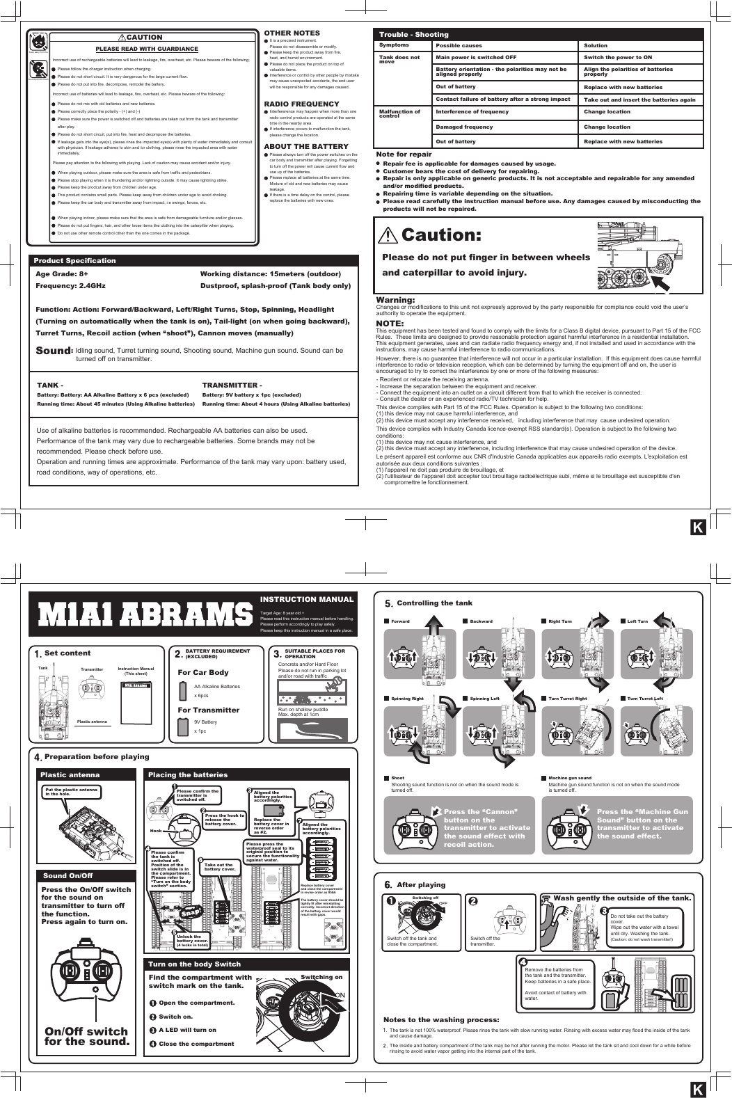  INSTRUCTION MANUALSet contentPreparation before playingTank TransmitterPlastic antenna Instruction Manual(This sheet)Target Age: 8 year old +Please read this instruction manual before handling.Please perform accordingly to play safely.Please keep this instruction manual in a safe place.BATTERY REQUIREMENT(EXCLUDED)For Car BodyFor TransmitterAA Alkaline Batteriesx 6pcsConcrete and/or Hard FloorPlease do not run in parking lotand/or road with trafficRun on shallow puddle Max. depth at 1cm9V Batteryx 1pcPut the plastic antennain the hole.  Please confirm thetransmitter isswitched off.Aligned thebattery polaritiesaccordingly.Replace thebattery cover inreverse orderas #2.Aligned thebattery polaritiesaccordingly.ForwardSpinning RightShootShooting sound function is not on when the sound mode isturned off.Switch off the tank andclose the compartment.Switch off thetransmitter.Switching off Wash gently the outside of the tank.Do not take out the batterycover.Wipe out the water with a toweluntil dry. Washing the tank.(Caution: do not wash transmitter!)Remove the batteries fromthe tank and the transmitter.Keep batteries in a safe place.The tank is not 100% waterproof. Please rinse the tank with slow running water. Rinsing with excess water may flood the inside of the tankand cause damage.The inside and battery compartment of the tank may be hot after running the motor. Please let the tank sit and cool down for a while beforerinsing to avoid water vapor getting into the internal part of the tank.Avoid contact of battery withwater.Machine gun soundMachine gun sound function is not on when the sound modeis turned off.Press the &ldquo;Machine GunSound&rdquo; button on thetransmitter to activatethe sound effect.Press the &ldquo;Cannon&rdquo;button on thetransmitter to activatethe sound effect withrecoil action.Turn Turret Right Turn Turret LeftSpinning LeftBackward Right Turn Left TurnReplace battery coverand close the compartmentin revise order as #5&amp;6The battery cover should betightly fit after reinstallingcorrectly. Incorrect directionof the battery cover wouldresult with gaps.Please press thewaterproof seal to itsoriginal position tosecure the functionalityagainst water.Press the hook torelease thebattery cover.Please confirmthe tank isswitched off.Take out thebattery cover.Unlock thebattery cover.(4 locks in total)Find the compartment withswitch mark on the tank.Press the On/Off switchfor the sound ontransmitter to turn offthe function.Press again to turn on.Open the compartment.Switch on.Switching onA LED will turn onClose the compartmentPosition of theswitch slide is inthe compartment.Please refer to&ldquo;Turn on the bodyswitch&rdquo; section.HookSUITABLE PLACES FOROPERATIONPlastic antenna Placing the batteriesControlling the tankAfter playingNotes to the washing process:Turn on the body SwitchSound On/OffOn/Off switchfor the sound.CAUTIONCaution:Please do not put finger in between wheelsand caterpillar to avoid injury.PLEASE READ WITH GUARDIANCEIncorrect use of rechargeable batteries will lead to leakage, fire, overheat, etc. Please beware of the following:Incorrect use of batteries will lead to leakage, fire, overheat, etc. Please beware of the following:Please pay attention to the following with playing. Lack of caution may cause accident and/or injury.with physician. If leakage adheres to skin and /or clothing, please rinse the impacted area with waterimmediately.Please follow the charger instruction when charging.Please do not short circuit. It is very dangerous for the large current flow.Please do not put into fire, decompose, remodel the battery.When playing outdoor, please make sure the area is safe from traffic and pedestrians.Please stop playing when it is thundering and/or lightning outside. It may cause lightning strike.Please keep the prodcut away from children under age.This product contains small parts. Please keep away from children under age to avoid choking.Please keep the car body and transmitter away from impact, i.e swings, forces, etc.When playing indoor, please make sure that the area is safe from damageable furniture and/or glasses.Please do not put fingers, hair, and other loose items like clothing into the caterpillar when playing.Do not use other remote control other than the one comes in the package.Please do not mix with old batteries and new batteries.Please correctly place the polarity - (+) and (-)Please make sure the power is switched off and batteries are taken out from the tank and transmitterafter play.Please do not short circuit, put into fire, heat and decompose the batteries.If leakage gets into the eye(s), please rinse the impacted eye(s) with plenty of water immediately and consultKeep away from fireDo not put into mouthProduct SpecificationAge Grade: 8+Frequency: 2.4GHzFunction: Action: Forward/Backward, Left/Right Turns, Stop, Spinning, Headlight(Turning on automatically when the tank is on), Tail-light (on when going backward),Turret Turns, Recoil action (when &ldquo;shoot&rdquo;), Cannon moves (manually)Sound: Idling sound, Turret turning sound, Shooting sound, Machine gun sound. Sound can be                     turned off on transmitter.Working distance: 15meters (outdoor)Dustproof, splash-proof (Tank body only)TANK -Battery: Battery: AA Alkaline Battery x 6 pcs (excluded) Running time: About 45 minutes (Using Alkaline batteries)TRANSMITTER -Battery: 9V battery x 1pc (excluded) Running time: About 4 hours (Using Alkaline batteries)Use of alkaline batteries is recommended. Rechargeable AA batteries can also be used.Performance of the tank may vary due to rechargeable batteries. Some brands may not berecommended. Please check before use.Operation and running times are approximate. Performance of the tank may vary upon: battery used,road conditions, way of operations, etc.Warning:Changes or modifications to this unit not expressly approved by the party responsible for compliance could void the user&rsquo;s authority to operate the equipment.NOTE:  This equipment has been tested and found to comply with the limits for a Class B digital device, pursuant to Part 15 of the FCC Rules.  These limits are designed to provide reasonable protection against harmful interference in a residential installation.  This equipment generates, uses and can radiate radio frequency energy and, if not installed and used in accordance with the instructions, may cause harmful interference to radio communications.However, there is no guarantee that interference will not occur in a particular installation.  If this equipment does cause harmful interference to radio or television reception, which can be determined by turning the equipment off and on, the user is encouraged to try to correct the interference by one or more of the following measures:- Reorient or relocate the receiving antenna.- Increase the separation between the equipment and receiver.- Connect the equipment into an outlet on a circuit different from that to which the receiver is connected.- Consult the dealer or an experienced radio/TV technician for help.This device complies with Part 15 of the FCC Rules. Operation is subject to the following two conditions:(1) this device may not cause harmful interference, and (2) this device must accept any interference received,   including interference that may  cause undesired operation. This device complies with Industry Canada licence-exempt RSS standard(s). Operation is subject to the following twoconditions: (1) this device may not cause interference, and (2) this device must accept any interference, including interference that may cause undesired operation of the device.Le pr&eacute;sent appareil est conforme aux CNR d'Industrie Canada applicables aux appareils radio exempts. L'exploitation est autoris&eacute;e aux deux conditions suivantes :(1) l'appareil ne doit pas produire de brouillage, et(2) l'utilisateur de l'appareil doit accepter tout brouillage radio&eacute;lectrique subi, m&ecirc;me si le brouillage est susceptible d'en      compromettre le fonctionnement.Trouble - ShootingNote for repairPossible causes SolutionInterference of frequency Change locationDamaged frequency Change locationOut of battery Replace with new batteriesSwitch the power to ONReplace with new batteriesTake out and insert the batteries againSymptomsMain power is switched OFFBattery orientation - the polarities may not bealigned properlyAlign the polarities of batteriesproperlyOut of batteryContact failure of battery after a strong impactTank does notmoveMalfunction ofcontrolRepair fee is applicable for damages caused by usage.Customer bears the cost of delivery for repairing.Repair is only applicable on generic products. It is not acceptable and repairable for any amendedand/or modified products.Repairing time is variable depending on the situation.Please read carefully the instruction manual before use. Any damages caused by misconducting theproducts will not be repaired.OTHER NOTESRADIO FREQUENCYABOUT THE BATTERYIt is a precised instrument. Please do not disassemble or modify.Interfererence may happen when more than oneradio control products are operated at the sametime in the nearby area.Please always turn off the power switches on thecar body and transmitter after playing. Forgettingto turn off the power will cause current flow anduse up of the batteries.Please replace all batteries at the same time.Mixture of old and new batteries may causeleakage.If there is a time delay on the control, pleasereplace the batteries with new ones.If interference occurs to malfunction the tank,please change the location.Please keep the product away from fire,heat, and humid environment.Please do not place the product on top ofvaluable items.Interference or control by other people by mistakemay cause unexpected accidents, the end userwill be responsible for any damages caused.INSTRUCTION MANUALSet contentPreparation before playingTank TransmitterPlastic antenna Instruction Manual(This sheet)Target Age: 8 year old +Please read this instruction manual before handling.Please perform accordingly to play safely.Please keep this instruction manual in a safe place.BATTERY REQUIREMENT(EXCLUDED)For Car BodyFor TransmitterAA Alkaline Batteriesx 6pcsConcrete and/or Hard FloorPlease do not run in parking lotand/or road with trafficRun on shallow puddle Max. depth at 1cm9V Batteryx 1pcPut the plastic antennain the hole.  Please confirm thetransmitter isswitched off.Aligned thebattery polaritiesaccordingly.Replace thebattery cover inreverse orderas #2.Aligned thebattery polaritiesaccordingly.ForwardSpinning RightShootShooting sound function is not on when the sound mode isturned off.Switch off the tank andclose the compartment.Switch off thetransmitter.Switching off Wash gently the outside of the tank.Do not take out the batterycover.Wipe out the water with a toweluntil dry. Washing the tank.(Caution: do not wash transmitter!)Remove the batteries fromthe tank and the transmitter.Keep batteries in a safe place.The tank is not 100% waterproof. Please rinse the tank with slow running water. Rinsing with excess water may flood the inside of the tankand cause damage.The inside and battery compartment of the tank may be hot after running the motor. Please let the tank sit and cool down for a while beforerinsing to avoid water vapor getting into the internal part of the tank.Avoid contact of battery withwater.Machine gun soundMachine gun sound function is not on when the sound modeis turned off.Press the &ldquo;Machine GunSound&rdquo; button on thetransmitter to activatethe sound effect.Press the &ldquo;Cannon&rdquo;button on thetransmitter to activatethe sound effect withrecoil action.Turn Turret Right Turn Turret LeftSpinning LeftBackward Right Turn Left TurnReplace battery coverand close the compartmentin revise order as #5&amp;6The battery cover should betightly fit after reinstallingcorrectly. Incorrect directionof the battery cover wouldresult with gaps.Please press thewaterproof seal to itsoriginal position tosecure the functionalityagainst water.Press the hook torelease thebattery cover.Please confirmthe tank isswitched off.Take out thebattery cover.Unlock thebattery cover.(4 locks in total)Find the compartment withswitch mark on the tank.Press the On/Off switchfor the sound ontransmitter to turn offthe function.Press again to turn on.Open the compartment.Switch on.Switching onA LED will turn onClose the compartmentPosition of theswitch slide is inthe compartment.Please refer to&ldquo;Turn on the bodyswitch&rdquo; section.HookSUITABLE PLACES FOROPERATIONPlastic antenna Placing the batteriesControlling the tankAfter playingNotes to the washing process:Turn on the body SwitchSound On/OffOn/Off switchfor the sound.CAUTIONCaution:Please do not put finger in between wheelsand caterpillar to avoid injury.PLEASE READ WITH GUARDIANCEIncorrect use of rechargeable batteries will lead to leakage, fire, overheat, etc. Please beware of the following:Incorrect use of batteries will lead to leakage, fire, overheat, etc. Please beware of the following:Please pay attention to the following with playing. Lack of caution may cause accident and/or injury.with physician. If leakage adheres to skin and /or clothing, please rinse the impacted area with waterimmediately.Please follow the charger instruction when charging.Please do not short circuit. It is very dangerous for the large current flow.Please do not put into fire, decompose, remodel the battery.When playing outdoor, please make sure the area is safe from traffic and pedestrians.Please stop playing when it is thundering and/or lightning outside. It may cause lightning strike.Please keep the prodcut away from children under age.This product contains small parts. Please keep away from children under age to avoid choking.Please keep the car body and transmitter away from impact, i.e swings, forces, etc.When playing indoor, please make sure that the area is safe from damageable furniture and/or glasses.Please do not put fingers, hair, and other loose items like clothing into the caterpillar when playing.Do not use other remote control other than the one comes in the package.Please do not mix with old batteries and new batteries.Please correctly place the polarity - (+) and (-)Please make sure the power is switched off and batteries are taken out from the tank and transmitterafter play.Please do not short circuit, put into fire, heat and decompose the batteries.If leakage gets into the eye(s), please rinse the impacted eye(s) with plenty of water immediately and consultKeep away from fireDo not put into mouthProduct SpecificationAge Grade: 8+Frequency: 2.4GHzFunction: Action: Forward/Backward, Left/Right Turns, Stop, Spinning, Headlight(Turning on automatically when the tank is on), Tail-light (on when going backward),Turret Turns, Recoil action (when &ldquo;shoot&rdquo;), Cannon moves (manually)Sound: Idling sound, Turret turning sound, Shooting sound, Machine gun sound. Sound can be                     turned off on transmitter.Working distance: 15meters (outdoor)Dustproof, splash-proof (Tank body only)TANK -Battery: Battery: AA Alkaline Battery x 6 pcs (excluded) Running time: About 45 minutes (Using Alkaline batteries)TRANSMITTER -Battery: 9V battery x 1pc (excluded) Running time: About 4 hours (Using Alkaline batteries)Use of alkaline batteries is recommended. Rechargeable AA batteries can also be used.Performance of the tank may vary due to rechargeable batteries. Some brands may not berecommended. Please check before use.Operation and running times are approximate. Performance of the tank may vary upon: battery used,road conditions, way of operations, etc.Warning:Changes or modifications to this unit not expressly approved by the party responsible for compliance could void the user&rsquo;s authority to operate the equipment.NOTE:  This equipment has been tested and found to comply with the limits for a Class B digital device, pursuant to Part 15 of the FCC Rules.  These limits are designed to provide reasonable protection against harmful interference in a residential installation.  This equipment generates, uses and can radiate radio frequency energy and, if not installed and used in accordance with the instructions, may cause harmful interference to radio communications.However, there is no guarantee that interference will not occur in a particular installation.  If this equipment does cause harmful interference to radio or television reception, which can be determined by turning the equipment off and on, the user is encouraged to try to correct the interference by one or more of the following measures:- Reorient or relocate the receiving antenna.- Increase the separation between the equipment and receiver.- Connect the equipment into an outlet on a circuit different from that to which the receiver is connected.- Consult the dealer or an experienced radio/TV technician for help.This device complies with Part 15 of the FCC Rules. Operation is subject to the following two conditions:(1) this device may not cause harmful interference, and (2) this device must accept any interference received,   including interference that may  cause undesired operation. This device complies with Industry Canada licence-exempt RSS standard(s). Operation is subject to the following twoconditions: (1) this device may not cause interference, and (2) this device must accept any interference, including interference that may cause undesired operation of the device.Le pr&eacute;sent appareil est conforme aux CNR d'Industrie Canada applicables aux appareils radio exempts. L'exploitation est autoris&eacute;e aux deux conditions suivantes :(1) l'appareil ne doit pas produire de brouillage, et(2) l'utilisateur de l'appareil doit accepter tout brouillage radio&eacute;lectrique subi, m&ecirc;me si le brouillage est susceptible d'en      compromettre le fonctionnement.Trouble - ShootingNote for repairPossible causes SolutionInterference of frequency Change locationDamaged frequency Change locationOut of battery Replace with new batteriesSwitch the power to ONReplace with new batteriesTake out and insert the batteries againSymptomsMain power is switched OFFBattery orientation - the polarities may not bealigned properlyAlign the polarities of batteriesproperlyOut of batteryContact failure of battery after a strong impactTank does notmoveMalfunction ofcontrolRepair fee is applicable for damages caused by usage.Customer bears the cost of delivery for repairing.Repair is only applicable on generic products. It is not acceptable and repairable for any amendedand/or modified products.Repairing time is variable depending on the situation.Please read carefully the instruction manual before use. Any damages caused by misconducting theproducts will not be repaired.OTHER NOTESRADIO FREQUENCYABOUT THE BATTERYIt is a precised instrument. Please do not disassemble or modify.Interfererence may happen when more than oneradio control products are operated at the sametime in the nearby area.Please always turn off the power switches on thecar body and transmitter after playing. Forgettingto turn off the power will cause current flow anduse up of the batteries.Please replace all batteries at the same time.Mixture of old and new batteries may causeleakage.If there is a time delay on the control, pleasereplace the batteries with new ones.If interference occurs to malfunction the tank,please change the location.Please keep the product away from fire,heat, and humid environment.Please do not place the product on top ofvaluable items.Interference or control by other people by mistakemay cause unexpected accidents, the end userwill be responsible for any damages caused.