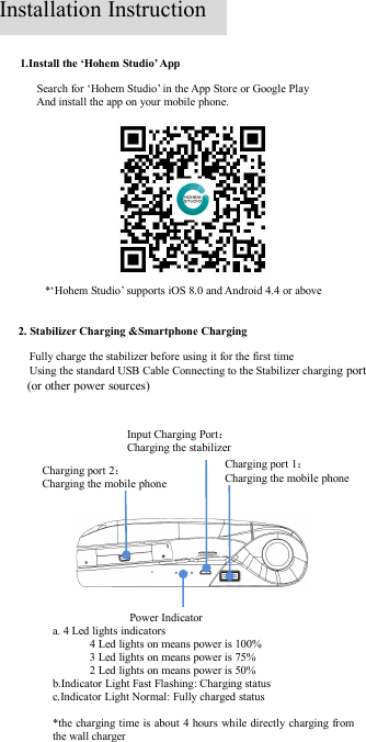 1.Install the ‘Hohem Studio’ AppSearch for ‘Hohem Studio’ in the App Store or Google PlayAnd install the app on your mobile phone.2. Stabilizer Charging &amp;Smartphone ChargingFully charge the stabilizer before using it for the first timeUsing the standard USB Cable Connecting to the Stabilizer charging port(or other power sources)*‘Hohem Studio’ supports iOS 8.0 and Android 4.4 or aboveCharging port 2：Charging the mobile phoneCharging port 1：Charging the mobile phoneInput Charging Port：Charging the stabilizerPower Indicatora. 4 Led lights indicators4 Led lights on means power is 100%3 Led lights on means power is 75%2 Led lights on means power is 50%b.Indicator Light Fast Flashing: Charging statusc.Indicator Light Normal: Fully charged status*the charging time is about 4 hours while directly charging fromthe wall chargerInstallation Instruction