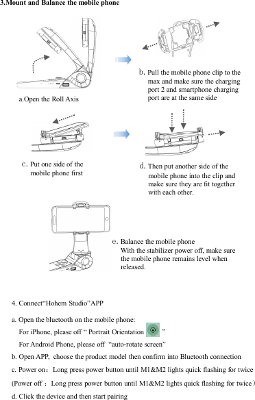 3.Mount and Balance the mobile phonea.Open the Roll Axisb.Pull the mobile phone clip to themax and make sure the chargingport 2 and smartphone chargingport are at the same sidee.Balance the mobile phoneWith the stabilizer power off, make surethe mobile phone remains level whenreleased.c.Put one side of themobile phone firstd.Then put another side of themobile phone into the clip andmake sure they are fit togetherwith each other.4. Connect“Hohem Studio”APPa. Open the bluetooth on the mobile phone:For iPhone, please off “ Portrait Orientation ”For Android Phone, please off “auto-rotate screen”b. Open APP, choose the product model then confirm into Bluetooth connectionc. Power on：Long press power button until M1&amp;M2 lights quick flashing for twice(Power off ：Long press power button until M1&amp;M2 lights quick flashing for twice）d. Click the device and then start pairing