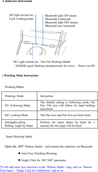 Working ModeInstructionM1: Following ModeThe default setting is following mode, thePan /Tilt axis will follow by hand holdingmovementM2: Locking ModeThe Pan Axis and Tilt Axis are both fixed.Setting&amp;LockingRolling Angle by HandPosition the smart phone by hand for 1second, the roll angle will be fixed2. Indicator InstructionM1 Light normal on：Pan/Tilt Working Model（M1&amp;M2 quick flashing simultaneously for twice ：Power on/off)3.Working Mode InstructionM2 light normal on：Lock working modeBluetooth light ON meansBluetooth Connected.Bluetooth light OFF meansBluetooth not Connected.Working ModesSmart Shooting ModeOpen the APP ‘Hohem Studio’ and connect the stabilizer via BluetoothAuto Face-Tracking ShootingSingle Click for 180°/360° panorama*It will add more new functions in the ‘Hohem Studio’ App, such as ‘MotionTime-lapse’, ‘Single Click for Calibration’ and so on.