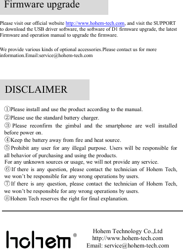 Please visit our official website http://www.hohem-tech.com, and visit the SUPPORTto download the USB driver software, the software of D1 firmware upgrade, the latestFirmware and operation manual to upgrade the firmware.We provide various kinds of optional accessories.Please contact us for moreinformation.Email:service@hohem-tech.comFirmware upgrade①Please install and use the product according to the manual.②Please use the standard battery charger.③Please reconfirm the gimbal and the smartphone are well installedbefore power on.④Keep the battery away from fire and heat source.⑤Prohibit any user for any illegal purpose. Users will be responsible forall behavior of purchasing and using the products.For any unknown sources or usage, we will not provide any service.⑥If there is any question, please contact the technician of Hohem Tech,we won’t be responsible for any wrong operations by users.⑦If there is any question, please contact the technician of Hohem Tech,we won’t be responsible for any wrong operations by users.⑧Hohem Tech reserves the right for final explanation.Hohem Technology Co.,Ltdhttp://www.hohem-tech.comEmail: service@hohem-tech.comDISCLAIMER