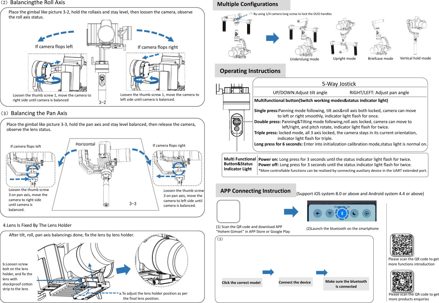      （2）Balancingthe Roll Axis   Loosen the thumb screw 3 on pan axis, move the camera to right side until camera is balanced.  Place the gimbal like picture 3-3, hold the pan axis and stay level balanced, then release the camera, observe the lens status.  3-2 （3）Balancing the Pan Axis  3-3 Horizontal If camera flops left 4.Lens Is Fixed By The Lens Holder After tilt, roll, pan axis balancings done, fix the lens by lens holder. 镜头。 b.Loosen screw bolt on the lens holder, and fix the lens with shockproof cotton strip to the lens holder  a.To adjust the lens holder position as per   the final lens position. If camera flops left Operating Instructions   Multifunctional button(Switch working modes&amp;status indicator light)  Single press:Panning mode following, tilt axis&amp;roll axis both locked, camera can move   to left or right smoothly, indicator light flash for once. Double press: Panning&amp;Tilting mode following,roll axis locked, camera can move to   left/right, and pitch rotate, indicator light flash for twice.     Triple press: locked mode, all 3 axis locked, the camera stays in its current orientation, indicator light flash for triple. Long press for 6 seconds: Enter into initialization calibration mode,status light is normal on.  Power on: Long press for 3 seconds until the status indicator light flash for twice. Power off: Long press for 3 seconds until the status indicator light flash for twice. *More controllable functions can be realized by connecting auxiliary device in the UART extended port.  Multi Functional Button&amp;Status Indicator Light  5-Way Jostick UP/DOWN:Adjust tilt angle                  RIGHT/LEFT: Adjust pan angle APP Connecting Instruction  (1) Scan the QR code and download APP   “Hohem Gimset” in APP Store or Google Play  (2)Launch the bluetooth on the smartphone  (Support iOS system 8.0 or above and Android system 4.4 or above)  Click the correct model  （3） Connect the device    Please scan the QR code to get more functions introduction  Make sure the bluetooth is connected  Multiple Configurations  By using 1/4 camera long screw to lock the DUO handles  Place the gimbal like picture 3-2, hold the rollaxis and stay level, then loosen the camera, observe the roll axis status. . If camera flops right Loosen the thumb screw 1, move the camera to left side until camera is balanced.  Loosen the thumb screw 1, move the camera to right side until camera is balanced  If camera flops right Loosen the thumb screw 3 on pan axis, move the camera to left side until camera is balanced.  Please scan the QR code to get more products enquiries   Underslung mode  Upright mode  Briefcase mode  Vertical hold mode  