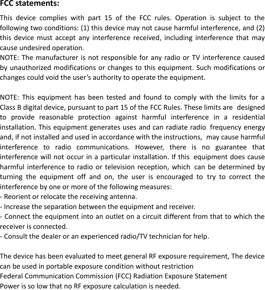 FCC statements: This  device  complies  with  part  15  of  the  FCC  rules.  Operation  is  subject  to  the following two conditions: (1) this device may not cause harmful interference, and (2) this  device  must  accept  any  interference  received,  including  interference  that  may cause undesired operation.  NOTE: The manufacturer is not responsible for any radio or TV interference caused by unauthorized modifications or changes to this equipment. Such modifications or changes could void the user’s authority to operate the equipment.  NOTE:  This  equipment  has  been  tested  and  found  to  comply  with  the  limits  for  a Class B digital device, pursuant to part 15 of the FCC Rules. These limits are designed to  provide  reasonable  protection  against  harmful  interference  in  a residential installation. This equipment generates uses and can radiate radio frequency energy and, if not installed and used in accordance with the instructions, may cause harmful interference  to  radio  communications.  However,  there  is  no guarantee  that interference will not occur in a particular installation. If this equipment does cause harmful  interference  to  radio  or  television reception, which can be  determined  by turning  the  equipment  off  and  on,  the  user  is  encouraged  to try  to  correct  the interference by one or more of the following measures: ‐ Reorient or relocate the receiving antenna. ‐ Increase the separation between the equipment and receiver. ‐ Connect the equipment into an outlet on a circuit different from that to which the receiver is connected. ‐ Consult the dealer or an experienced radio/TV technician for help.  The device has been evaluated to meet general RF exposure requirement, The device can be used in portable exposure condition without restriction Federal Communication Commission (FCC) Radiation Exposure Statement Power is so low that no RF exposure calculation is needed.  