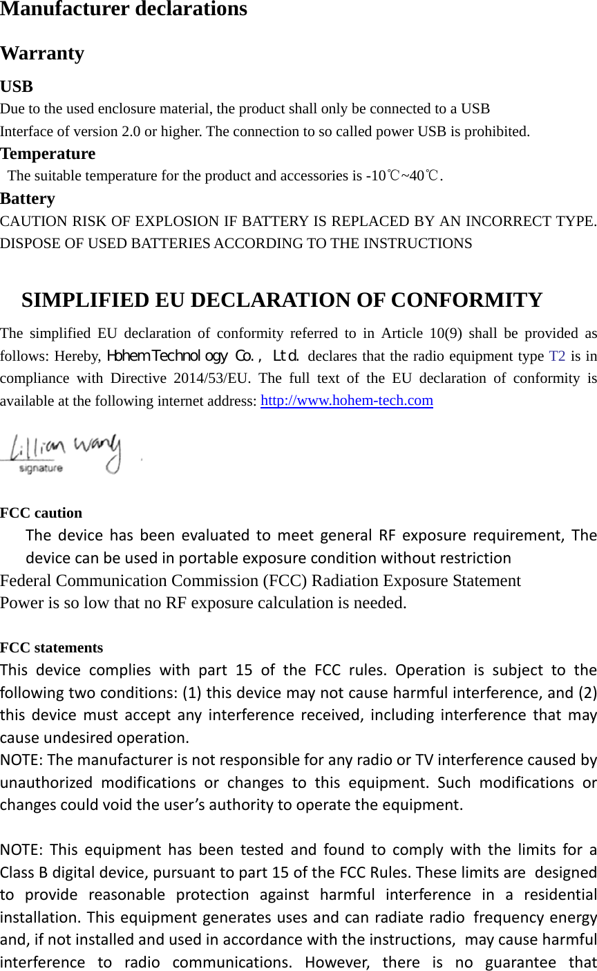 Manufacturer declarations Warranty USB Due to the used enclosure material, the product shall only be connected to a USB Interface of version 2.0 or higher. The connection to so called power USB is prohibited. Temperature  The suitable temperature for the product and accessories is -10℃~40℃. Battery CAUTION RISK OF EXPLOSION IF BATTERY IS REPLACED BY AN INCORRECT TYPE. DISPOSE OF USED BATTERIES ACCORDING TO THE INSTRUCTIONS  SIMPLIFIED EU DECLARATION OF CONFORMITY   The simplified EU declaration of conformity referred to in Article 10(9) shall be provided as follows: Hereby, Ｈｏｈｅｍ　Ｔｅｃｈｎｏｌｏｇｙ　Ｃｏ．，　Ｌｔｄ． declares that the radio equipment type T2 is in compliance with Directive 2014/53/EU. The full text of the EU declaration of conformity is available at the following internet address: http://www.hohem-tech.com     FCC caution The device has been evaluated to meet general RF exposure requirement, The device can be used in portable exposure condition without restriction Federal Communication Commission (FCC) Radiation Exposure Statement Power is so low that no RF exposure calculation is needed.  FCC statements This device complies with part 15 of the FCC rules. Operation is subject to the following two conditions: (1) this device may not cause harmful interference, and (2) this device must accept any interference received, including interference that may cause undesired operation.  NOTE: The manufacturer is not responsible for any radio or TV interference caused by unauthorized modifications or changes to this equipment. Such modifications or changes could void the user’s authority to operate the equipment.  NOTE: This equipment has been tested and found to comply with the limits for a Class B digital device, pursuant to part 15 of the FCC Rules. These limits are designed to provide reasonable protection against harmful interference in a residential installation. This equipment generates uses and can radiate radio frequency energy and, if not installed and used in accordance with the instructions, may cause harmful interference to radio communications. However, there is no guarantee that 