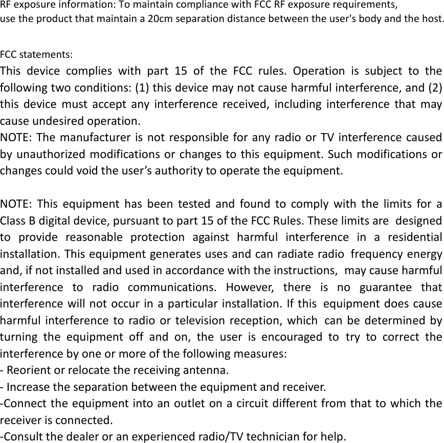 RF exposure information: To maintain compliance with FCC RF exposure requirements, use the product that maintain a 20cm separation distance between the user&apos;s body and the host. FCC statements: This device complies with part 15 of the FCC rules. Operation is subject to the following two conditions: (1) this device may not cause harmful interference, and (2) this device must accept any interference received, including interference that may cause undesired operation.  NOTE: The manufacturer is not responsible for any radio or TV interference caused by unauthorized modifications or changes to this equipment. Such modifications or changes could void the user’s authority to operate the equipment.  NOTE: This equipment has been tested and found to comply with the limits for a Class B digital device, pursuant to part 15 of the FCC Rules. These limits are designed to provide reasonable protection against harmful interference in a residential installation. This equipment generates uses and can radiate radio frequency energy and, if not installed and used in accordance with the instructions, may cause harmful interference to radio communications. However, there is no guarantee that interference will not occur in a particular installation. If this equipment does cause harmful interference to radio or television reception, which can be determined by turning the equipment off and on, the user is encouraged to try to correct the interference by one or more of the following measures: ‐ Reorient or relocate the receiving antenna. ‐ Increase the separation between the equipment and receiver. ‐Connect the equipment into an outlet on a circuit different from that to which the receiver is connected. ‐Consult the dealer or an experienced radio/TV technician for help.  