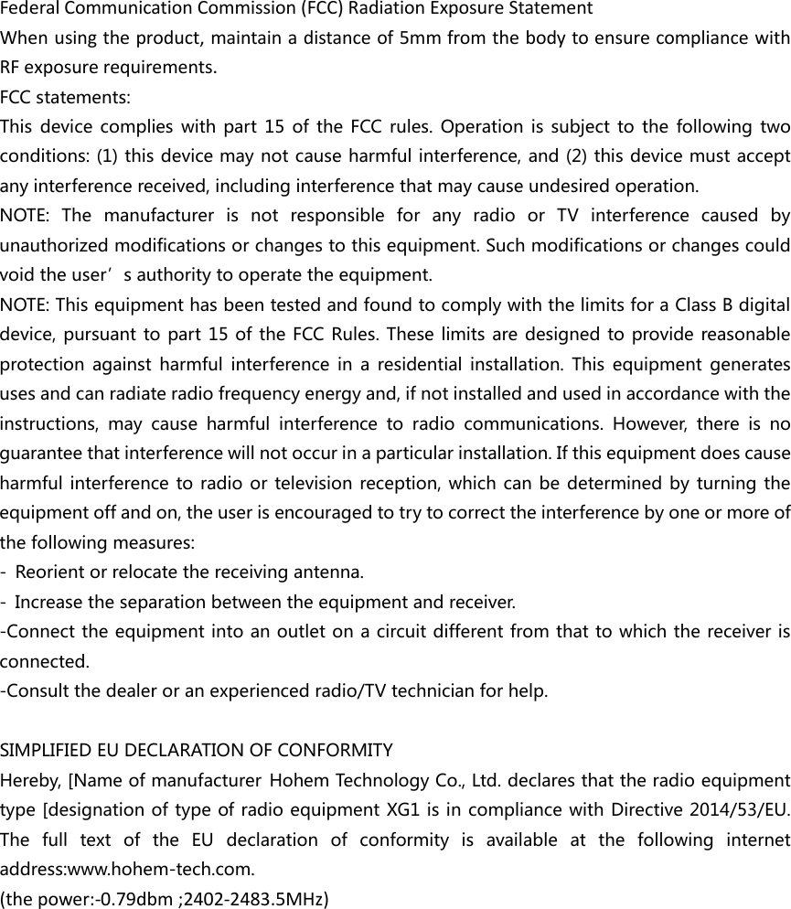 Federal Communication Commission (FCC) Radiation Exposure Statement When using the product, maintain a distance of 5mm from the body to ensure compliance with RF exposure requirements. FCC statements: This device complies with part 15 of the FCC rules. Operation is subject to the following two conditions: (1) this device may not cause harmful interference, and (2) this device must accept any interference received, including interference that may cause undesired operation.   NOTE: The manufacturer is not responsible for any radio or TV interference caused by unauthorized modifications or changes to this equipment. Such modifications or changes could void the user’s authority to operate the equipment. NOTE: This equipment has been tested and found to comply with the limits for a Class B digital device, pursuant to part 15 of the FCC Rules. These limits are designed to provide reasonable protection against harmful interference in a residential installation. This equipment generates uses and can radiate radio frequency energy and, if not installed and used in accordance with the instructions, may cause harmful interference to radio communications. However, there is no guarantee that interference will not occur in a particular installation. If this equipment does cause harmful interference to radio or television reception, which can be determined by turning the equipment off and on, the user is encouraged to try to correct the interference by one or more of the following measures: ‐ Reorient or relocate the receiving antenna. ‐ Increase the separation between the equipment and receiver. ‐Connect the equipment into an outlet on a circuit different from that to which the receiver is connected. ‐Consult the dealer or an experienced radio/TV technician for help.  SIMPLIFIED EU DECLARATION OF CONFORMITY   Hereby, [Name of manufacturer Hohem Technology Co., Ltd. declares that the radio equipment type [designation of type of radio equipment XG1 is in compliance with Directive 2014/53/EU. The full text of the EU declaration of conformity is available at the following internet address:www.hohem-tech.com. (the power:-0.79dbm ;2402-2483.5MHz) 