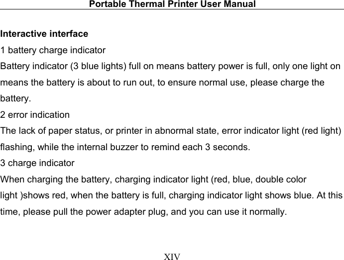 Portable Thermal Printer User ManualXIVInteractive interface1 battery charge indicatorBattery indicator (3 blue lights) full on means battery power is full, only one light onmeans the battery is about to run out, to ensure normal use, please charge thebattery.2 error indicationThe lack of paper status, or printer in abnormal state, error indicator light (red light)flashing, while the internal buzzer to remind each 3 seconds.3 charge indicatorWhen charging the battery, charging indicator light (red, blue, double colorlight )shows red, when the battery is full, charging indicator light shows blue. At thistime, please pull the power adapter plug, and you can use it normally.