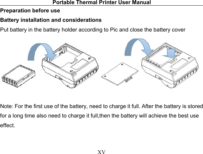 Portable Thermal Printer User ManualXVPreparation before useBattery installation and considerationsPut battery in the battery holder according to Pic and close the battery coverNote: For the first use of the battery, need to charge it full. After the battery is storedfor a long time also need to charge it full,then the battery will achieve the best useeffect.