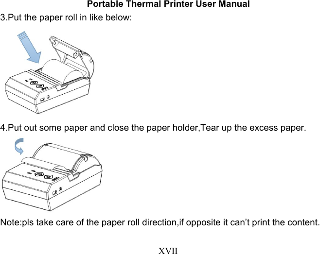 Portable Thermal Printer User ManualXVII3.Put the paper roll in like below:4.Put out some paper and close the paper holder,Tear up the excess paper.Note:pls take care of the paper roll direction,if opposite it can’t print the content.