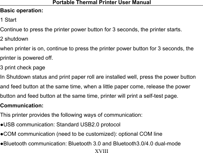 Portable Thermal Printer User ManualXVIIIBasic operation:1 StartContinue to press the printer power button for 3 seconds, the printer starts.2 shutdownwhen printer is on, continue to press the printer power button for 3 seconds, theprinter is powered off.3 print check pageIn Shutdown status and print paper roll are installed well, press the power buttonand feed button at the same time, when a little paper come, release the powerbutton and feed button at the same time, printer will print a self-test page.Communication:This printer provides the following ways of communication:●USB communication: Standard USB2.0 protocol●COM communication (need to be customized): optional COM line●Bluetooth communication: Bluetooth 3.0 and Bluetooth3.0/4.0 dual-mode