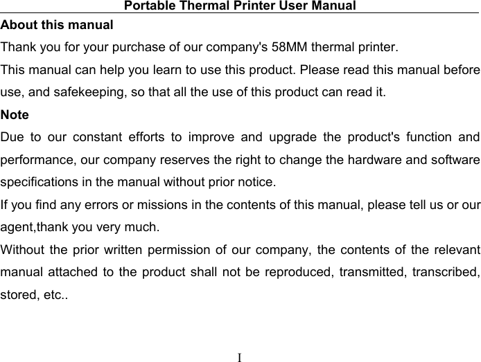Portable Thermal Printer User ManualIAbout this manualThank you for your purchase of our company&apos;s 58MM thermal printer.This manual can help you learn to use this product. Please read this manual beforeuse, and safekeeping, so that all the use of this product can read it.NoteDue to our constant efforts to improve and upgrade the product&apos;s function andperformance, our company reserves the right to change the hardware and softwarespecifications in the manual without prior notice.If you find any errors or missions in the contents of this manual, please tell us or ouragent,thank you very much.Without the prior written permission of our company, the contents of the relevantmanual attached to the product shall not be reproduced, transmitted, transcribed,stored, etc..