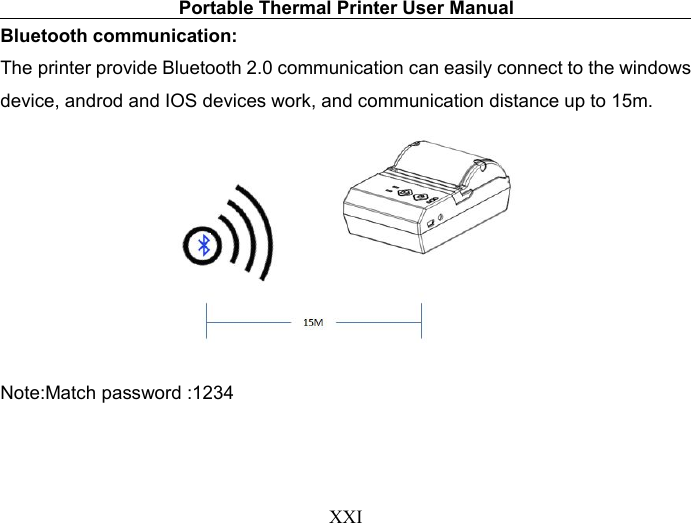 Portable Thermal Printer User ManualXXIBluetooth communication:The printer provide Bluetooth 2.0 communication can easily connect to the windowsdevice, androd and IOS devices work, and communication distance up to 15m.Note:Match password :1234
