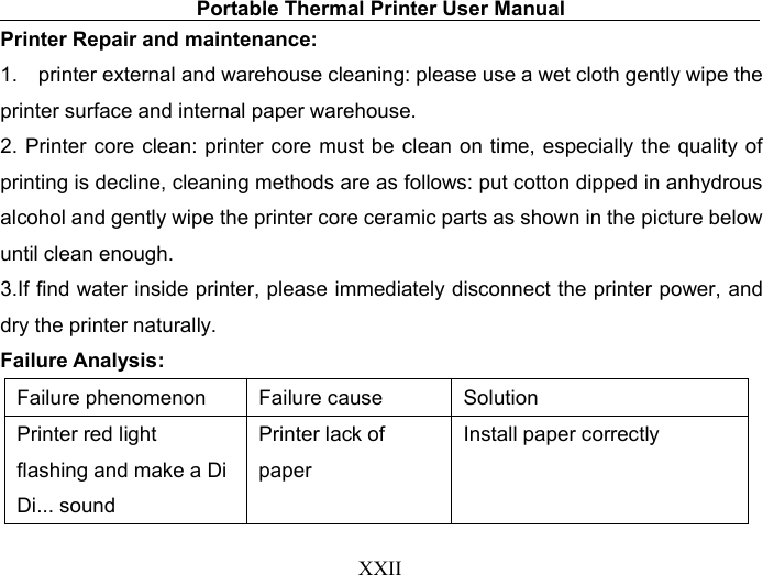 Portable Thermal Printer User ManualXXIIPrinter Repair and maintenance:1. printer external and warehouse cleaning: please use a wet cloth gently wipe theprinter surface and internal paper warehouse.2. Printer core clean: printer core must be clean on time, especially the quality ofprinting is decline, cleaning methods are as follows: put cotton dipped in anhydrousalcohol and gently wipe the printer core ceramic parts as shown in the picture belowuntil clean enough.3.If find water inside printer, please immediately disconnect the printer power, anddry the printer naturally.Failure Analysis:Failure phenomenonFailure causeSolutionPrinter red lightflashing and make a DiDi... soundPrinter lack ofpaperInstall paper correctly