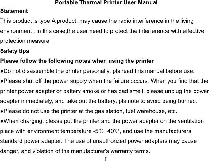 Portable Thermal Printer User ManualIIStatementThis product is type A product, may cause the radio interference in the livingenvironment , in this case,the user need to protect the interference with effectiveprotection measureSafety tipsPlease follow the following notes when using the printer●Do not disassemble the printer personally, pls read this manual before use.●Please shut off the power supply when the failure occurs. When you find that theprinter power adapter or battery smoke or has bad smell, please unplug the poweradapter immediately, and take out the battery, pls note to avoid being burned.●Please do not use the printer at the gas station, fuel warehouse, etc.●When charging, please put the printer and the power adapter on the ventilationplace with environment temperature -5℃~40℃, and use the manufacturersstandard power adapter. The use of unauthorized power adapters may causedanger, and violation of the manufacturer&apos;s warranty terms.