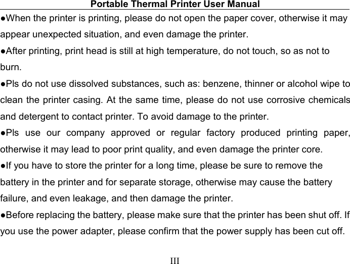 Portable Thermal Printer User ManualIII●When the printer is printing, please do not open the paper cover, otherwise it mayappear unexpected situation, and even damage the printer.●After printing, print head is still at high temperature, do not touch, so as not toburn.●Pls do not use dissolved substances, such as: benzene, thinner or alcohol wipe toclean the printer casing. At the same time, please do not use corrosive chemicalsand detergent to contact printer. To avoid damage to the printer.●Pls use our company approved or regular factory produced printing paper,otherwise it may lead to poor print quality, and even damage the printer core.●If you have to store the printer for a long time, please be sure to remove thebattery in the printer and for separate storage, otherwise may cause the batteryfailure, and even leakage, and then damage the printer.●Before replacing the battery, please make sure that the printer has been shut off. Ifyou use the power adapter, please confirm that the power supply has been cut off.