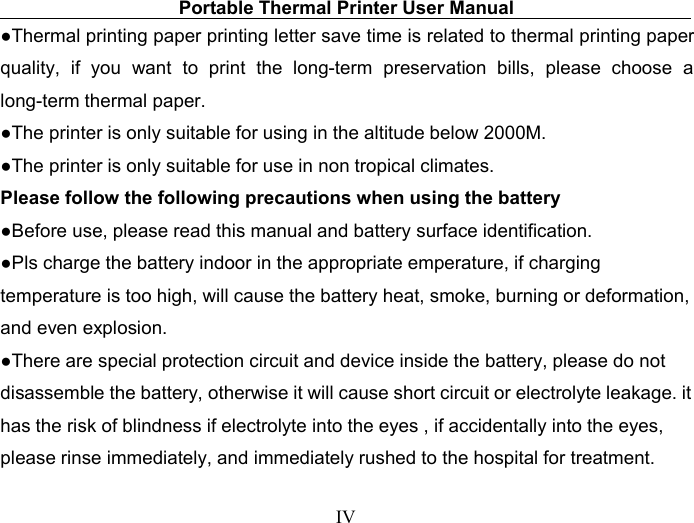 Portable Thermal Printer User ManualIV●Thermal printing paper printing letter save time is related to thermal printing paperquality, if you want to print the long-term preservation bills, please choose along-term thermal paper.●The printer is only suitable for using in the altitude below 2000M.●The printer is only suitable for use in non tropical climates.Please follow the following precautions when using the battery●Before use, please read this manual and battery surface identification.●Pls charge the battery indoor in the appropriate emperature, if chargingtemperature is too high, will cause the battery heat, smoke, burning or deformation,and even explosion.●There are special protection circuit and device inside the battery, please do notdisassemble the battery, otherwise it will cause short circuit or electrolyte leakage. ithas the risk of blindness if electrolyte into the eyes , if accidentally into the eyes,please rinse immediately, and immediately rushed to the hospital for treatment.