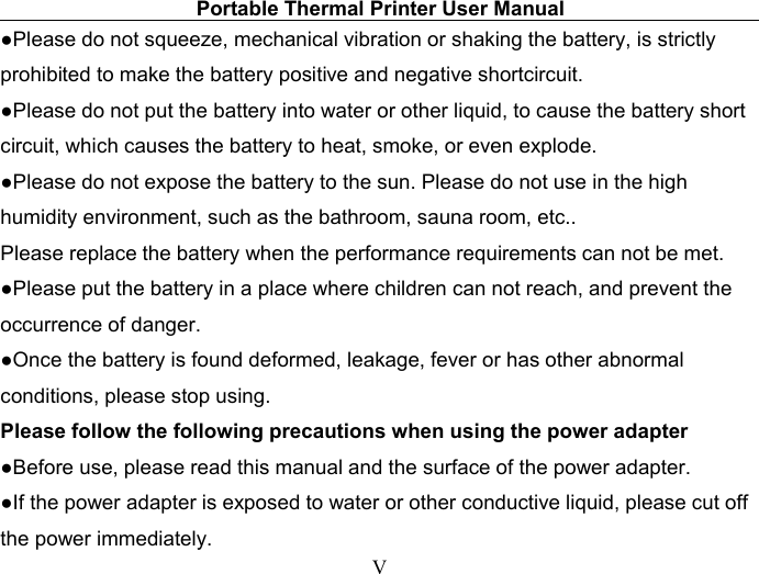 Portable Thermal Printer User ManualV●Please do not squeeze, mechanical vibration or shaking the battery, is strictlyprohibited to make the battery positive and negative shortcircuit.●Please do not put the battery into water or other liquid, to cause the battery shortcircuit, which causes the battery to heat, smoke, or even explode.●Please do not expose the battery to the sun. Please do not use in the highhumidity environment, such as the bathroom, sauna room, etc..Please replace the battery when the performance requirements can not be met.●Please put the battery in a place where children can not reach, and prevent theoccurrence of danger.●Once the battery is found deformed, leakage, fever or has other abnormalconditions, please stop using.Please follow the following precautions when using the power adapter●Before use, please read this manual and the surface of the power adapter.●If the power adapter is exposed to water or other conductive liquid, please cut offthe power immediately.
