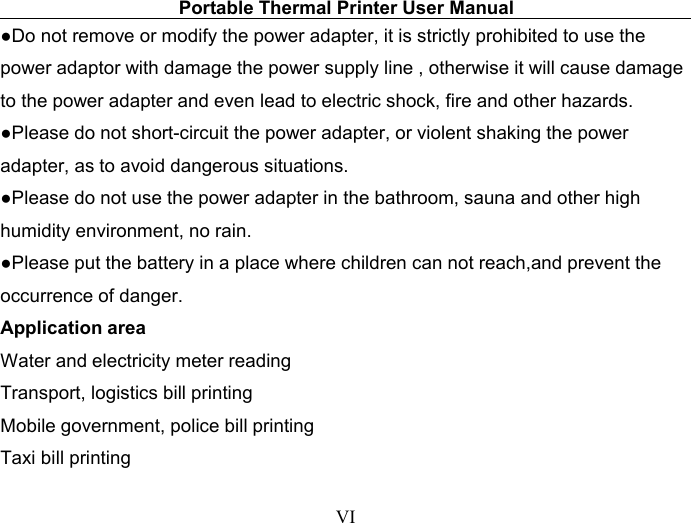 Portable Thermal Printer User ManualVI●Do not remove or modify the power adapter, it is strictly prohibited to use thepower adaptor with damage the power supply line , otherwise it will cause damageto the power adapter and even lead to electric shock, fire and other hazards.●Please do not short-circuit the power adapter, or violent shaking the poweradapter, as to avoid dangerous situations.●Please do not use the power adapter in the bathroom, sauna and other highhumidity environment, no rain.●Please put the battery in a place where children can not reach,and prevent theoccurrence of danger.Application areaWater and electricity meter readingTransport, logistics bill printingMobile government, police bill printingTaxi bill printing