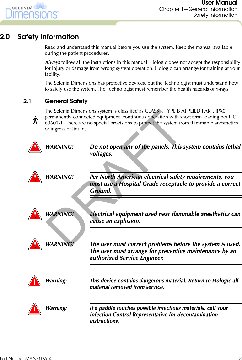 Part Number MAN-01964  3User ManualChapter 1—General InformationSafety Information2.0 Safety InformationRead and understand this manual before you use the system. Keep the manual available during the patient procedures.Always follow all the instructions in this manual. Hologic does not accept the responsibility for injury or damage from wrong system operation. Hologic can arrange for training at your facility.The Selenia Dimensions has protective devices, but the Technologist must understand how to safely use the system. The Technologist must remember the health hazards of x-rays.2.1 General SafetyThe Selenia Dimensions system is classified as CLASS I, TYPE B APPLIED PART, IPX0, permanently connected equipment, continuous operation with short term loading per IEC 60601-1. There are no special provisions to protect the system from flammable anesthetics or ingress of liquids.WARNING! Do not open any of the panels. This system contains lethal voltages.WARNING! Per North American electrical safety requirements, you must use a Hospital Grade receptacle to provide a correct Ground.WARNING! Electrical equipment used near flammable anesthetics can cause an explosion.WARNING! The user must correct problems before the system is used. The user must arrange for preventive maintenance by an authorized Service Engineer.Warning: This device contains dangerous material. Return to Hologic all material removed from service.Warning: If a paddle touches possible infectious materials, call your Infection Control Representative for decontamination instructions.DRAFT