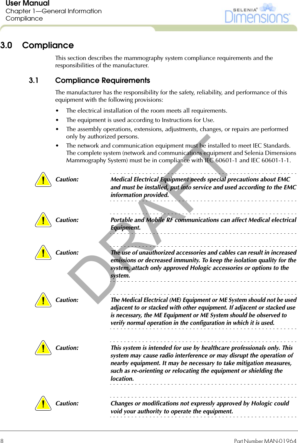 8Part Number MAN-01964 User ManualChapter 1—General InformationCompliance3.0 ComplianceThis section describes the mammography system compliance requirements and the responsibilities of the manufacturer.3.1 Compliance RequirementsThe manufacturer has the responsibility for the safety, reliability, and performance of this equipment with the following provisions:• The electrical installation of the room meets all requirements.• The equipment is used according to Instructions for Use.• The assembly operations, extensions, adjustments, changes, or repairs are performed only by authorized persons.• The network and communication equipment must be installed to meet IEC Standards. The complete system (network and communications equipment and Selenia Dimensions Mammography System) must be in compliance with IEC 60601-1 and IEC 60601-1-1.Caution:Medical Electrical Equipment needs special precautions about EMC and must be installed, put into service and used according to the EMC information provided.Caution:Portable and Mobile RF communications can affect Medical electrical Equipment.Caution:The use of unauthorized accessories and cables can result in increased emissions or decreased immunity. To keep the isolation quality for the system, attach only approved Hologic accessories or options to the system.Caution:The Medical Electrical (ME) Equipment or ME System should not be used adjacent to or stacked with other equipment. If adjacent or stacked use is necessary, the ME Equipment or ME System should be observed to verify normal operation in the configuration in which it is used.Caution:This system is intended for use by healthcare professionals only. This system may cause radio interference or may disrupt the operation of nearby equipment. It may be necessary to take mitigation measures, such as re-orienting or relocating the equipment or shielding the location.Caution:Changes or modifications not expressly approved by Hologic could void your authority to operate the equipment.DRAFT