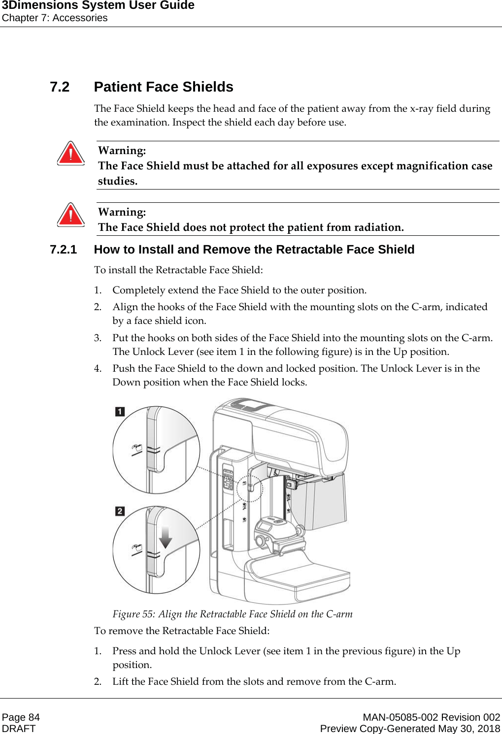 3Dimensions System User GuideChapter 7: AccessoriesPage 84 MAN-05085-002 Revision 002  DRAFT Preview Copy-Generated May 30, 20187.2 Patient Face ShieldsThe Face Shield keeps the head and face of the patient away from the x-ray field during the examination. Inspect the shield each day before use. Warning: The Face Shield must be attached for all exposures except magnification case studies.    Warning: The Face Shield does not protect the patient from radiation.    7.2.1 How to Install and Remove the Retractable Face ShieldTo install the Retractable Face Shield: 1. Completely extend the Face Shield to the outer position. 2. Align the hooks of the Face Shield with the mounting slots on the C-arm, indicated by a face shield icon. 3. Put the hooks on both sides of the Face Shield into the mounting slots on the C-arm. The Unlock Lever (see item 1 in the following figure) is in the Up position. 4. Push the Face Shield to the down and locked position. The Unlock Lever is in the Down position when the Face Shield locks.  Figure 55: Align the Retractable Face Shield on the C-arm To remove the Retractable Face Shield: 1. Press and hold the Unlock Lever (see item 1 in the previous figure) in the Up position. 2. Lift the Face Shield from the slots and remove from the C-arm. 