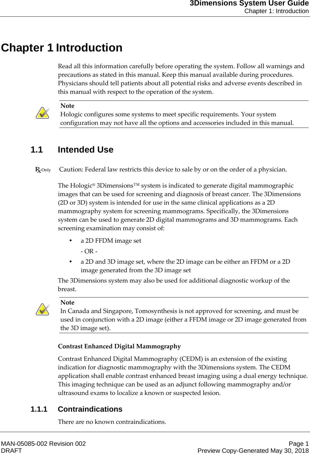 3Dimensions System User GuideChapter 1: IntroductionMAN-05085-002 Revision 002 Page 1DRAFT Preview Copy-Generated May 30, 20181: IntroductionRead all this information carefully before operating the system. Follow all warnings and precautions as stated in this manual. Keep this manual available during procedures. Physicians should tell patients about all potential risks and adverse events described in this manual with respect to the operation of the system. Note Hologic configures some systems to meet specific requirements. Your system configuration may not have all the options and accessories included in this manual.    1.1 Intended Use Caution: Federal law restricts this device to sale by or on the order of a physician.    The Hologic® 3Dimensions™ system is indicated to generate digital mammographic images that can be used for screening and diagnosis of breast cancer. The 3Dimensions (2D or 3D) system is intended for use in the same clinical applications as a 2D mammography system for screening mammograms. Specifically, the 3Dimensions system can be used to generate 2D digital mammograms and 3D mammograms. Each screening examination may consist of: •a 2D FFDM image set - OR - •a 2D and 3D image set, where the 2D image can be either an FFDM or a 2D image generated from the 3D image set The 3Dimensions system may also be used for additional diagnostic workup of the breast. Note In Canada and Singapore, Tomosynthesis is not approved for screening, and must be used in conjunction with a 2D image (either a FFDM image or 2D image generated from the 3D image set).    Contrast Enhanced Digital Mammography Contrast Enhanced Digital Mammography (CEDM) is an extension of the existing indication for diagnostic mammography with the 3Dimensions system. The CEDM application shall enable contrast enhanced breast imaging using a dual energy technique. This imaging technique can be used as an adjunct following mammography and/or ultrasound exams to localize a known or suspected lesion. 1.1.1 ContraindicationsThere are no known contraindications. Chapter 1