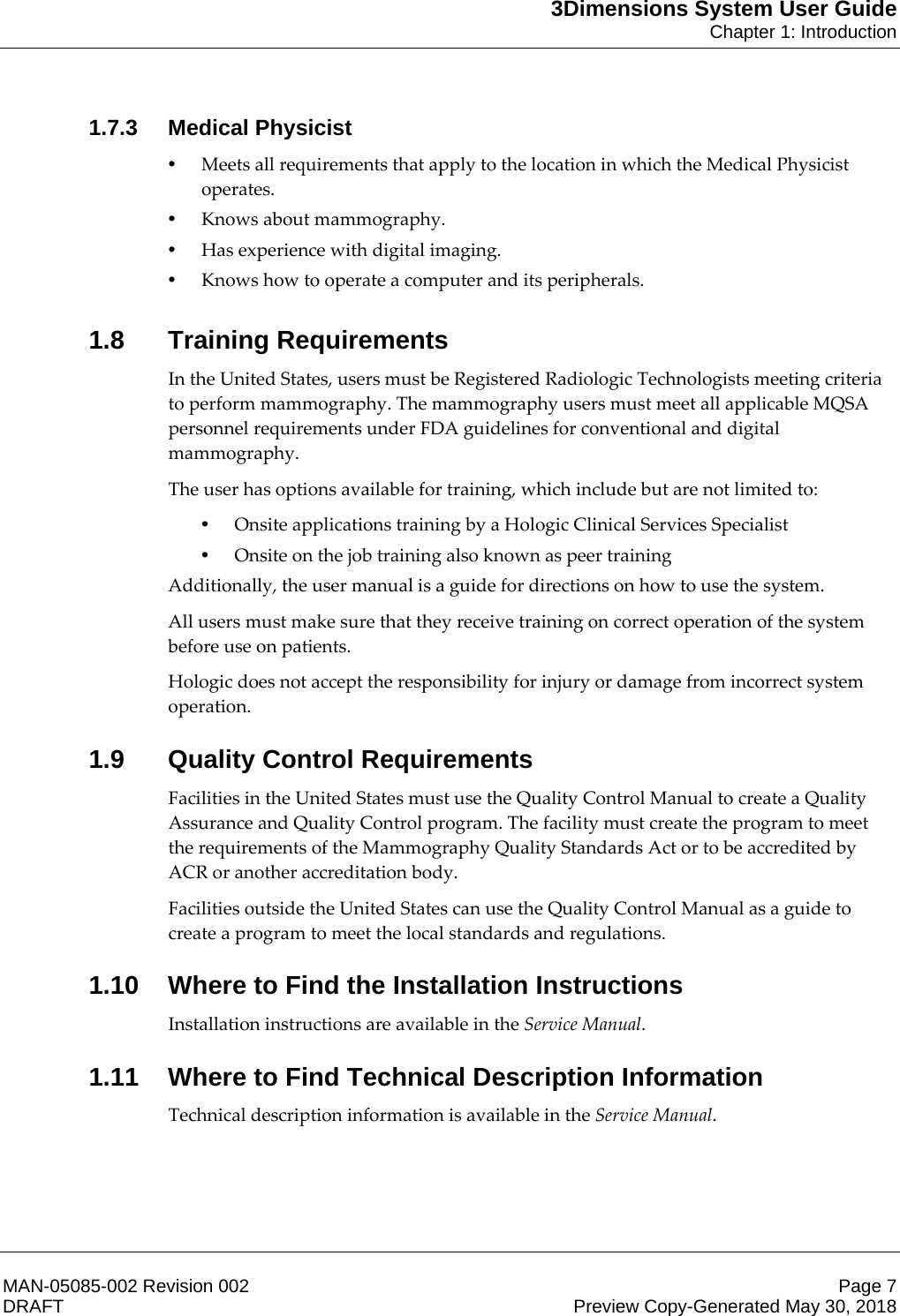 3Dimensions System User GuideChapter 1: IntroductionMAN-05085-002 Revision 002 Page 7DRAFT Preview Copy-Generated May 30, 20181.7.3 Medical Physicist•Meets all requirements that apply to the location in which the Medical Physicist operates. •Knows about mammography. •Has experience with digital imaging. •Knows how to operate a computer and its peripherals. 1.8 Training RequirementsIn the United States, users must be Registered Radiologic Technologists meeting criteria to perform mammography. The mammography users must meet all applicable MQSA personnel requirements under FDA guidelines for conventional and digital mammography. The user has options available for training, which include but are not limited to: •Onsite applications training by a Hologic Clinical Services Specialist •Onsite on the job training also known as peer training  Additionally, the user manual is a guide for directions on how to use the system. All users must make sure that they receive training on correct operation of the system before use on patients. Hologic does not accept the responsibility for injury or damage from incorrect system operation. 1.9 Quality Control RequirementsFacilities in the United States must use the Quality Control Manual to create a Quality Assurance and Quality Control program. The facility must create the program to meet the requirements of the Mammography Quality Standards Act or to be accredited by ACR or another accreditation body. Facilities outside the United States can use the Quality Control Manual as a guide to create a program to meet the local standards and regulations. 1.10 Where to Find the Installation InstructionsInstallation instructions are available in the Service Manual. 1.11 Where to Find Technical Description InformationTechnical description information is available in the Service Manual. 