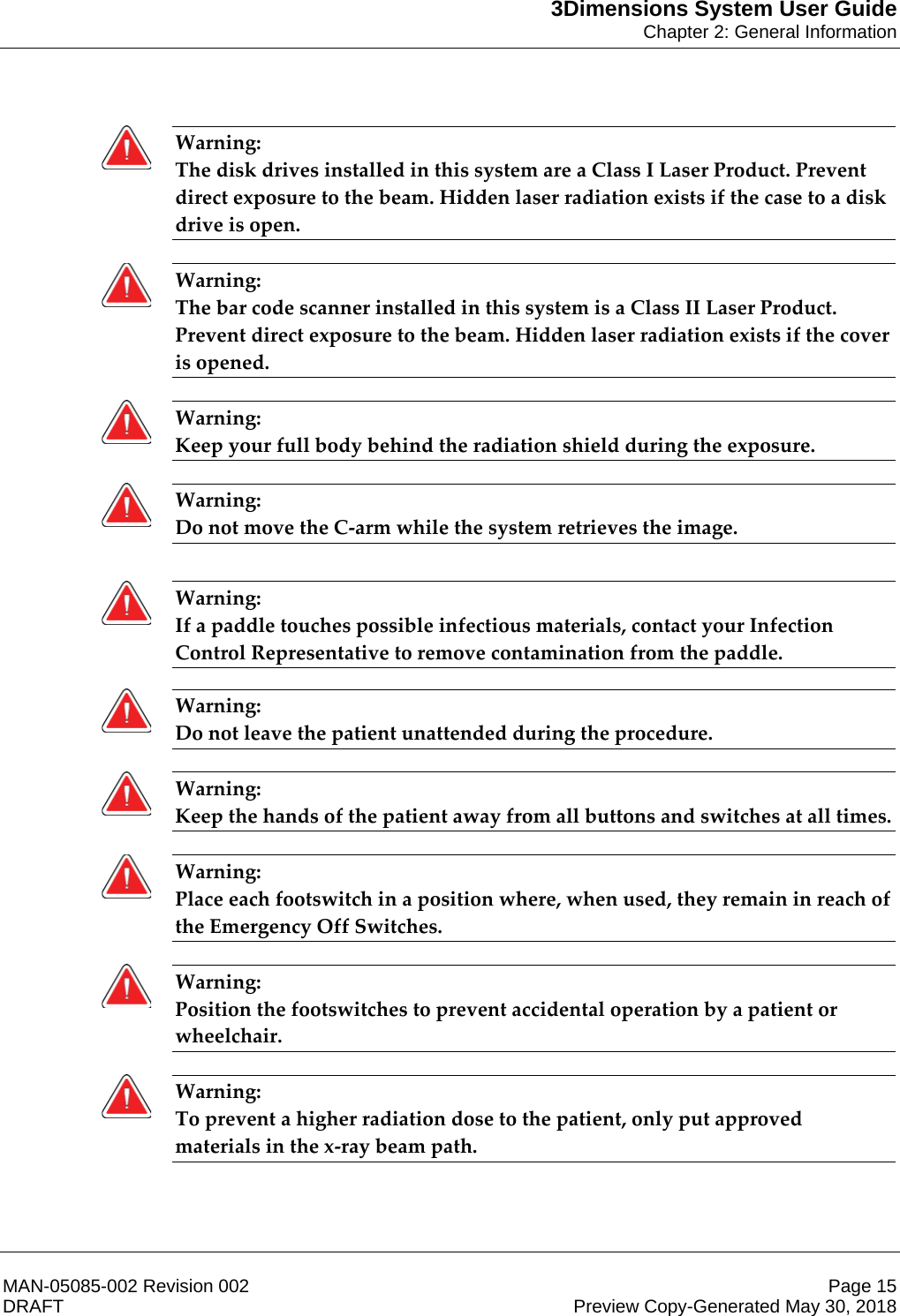 3Dimensions System User GuideChapter 2: General InformationMAN-05085-002 Revision 002 Page 15DRAFT Preview Copy-Generated May 30, 2018Warning: The disk drives installed in this system are a Class I Laser Product. Prevent direct exposure to the beam. Hidden laser radiation exists if the case to a disk drive is open.    Warning: The bar code scanner installed in this system is a Class II Laser Product. Prevent direct exposure to the beam. Hidden laser radiation exists if the cover is opened.    Warning: Keep your full body behind the radiation shield during the exposure.    Warning: Do not move the C-arm while the system retrieves the image.      Warning: If a paddle touches possible infectious materials, contact your Infection Control Representative to remove contamination from the paddle.    Warning: Do not leave the patient unattended during the procedure.    Warning: Keep the hands of the patient away from all buttons and switches at all times.    Warning: Place each footswitch in a position where, when used, they remain in reach of the Emergency Off Switches.    Warning: Position the footswitches to prevent accidental operation by a patient or wheelchair.    Warning: To prevent a higher radiation dose to the patient, only put approved materials in the x-ray beam path.    