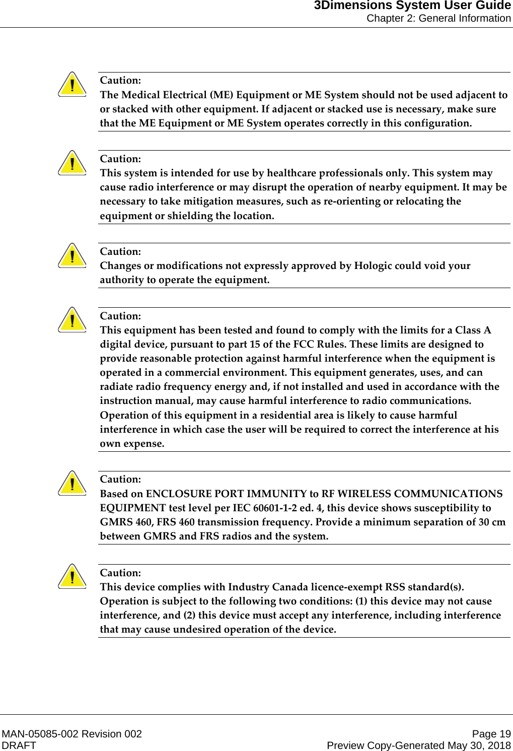 3Dimensions System User GuideChapter 2: General InformationMAN-05085-002 Revision 002 Page 19DRAFT Preview Copy-Generated May 30, 2018Caution: The Medical Electrical (ME) Equipment or ME System should not be used adjacent to or stacked with other equipment. If adjacent or stacked use is necessary, make sure that the ME Equipment or ME System operates correctly in this configuration.    Caution: This system is intended for use by healthcare professionals only. This system may cause radio interference or may disrupt the operation of nearby equipment. It may be necessary to take mitigation measures, such as re-orienting or relocating the equipment or shielding the location.    Caution: Changes or modifications not expressly approved by Hologic could void your authority to operate the equipment.    Caution: This equipment has been tested and found to comply with the limits for a Class A digital device, pursuant to part 15 of the FCC Rules. These limits are designed to provide reasonable protection against harmful interference when the equipment is operated in a commercial environment. This equipment generates, uses, and can radiate radio frequency energy and, if not installed and used in accordance with the instruction manual, may cause harmful interference to radio communications. Operation of this equipment in a residential area is likely to cause harmful interference in which case the user will be required to correct the interference at his own expense.    Caution: Based on ENCLOSURE PORT IMMUNITY to RF WIRELESS COMMUNICATIONS EQUIPMENT test level per IEC 60601-1-2 ed. 4, this device shows susceptibility to GMRS 460, FRS 460 transmission frequency. Provide a minimum separation of 30 cm between GMRS and FRS radios and the system. Caution: This device complies with Industry Canada licence-exempt RSS standard(s). Operation is subject to the following two conditions: (1) this device may not cause interference, and (2) this device must accept any interference, including interference that may cause undesired operation of the device.    