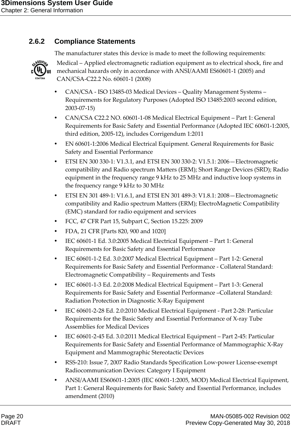 3Dimensions System User GuideChapter 2: General InformationPage 20 MAN-05085-002 Revision 002  DRAFT Preview Copy-Generated May 30, 20182.6.2 Compliance StatementsThe manufacturer states this device is made to meet the following requirements: Medical – Applied electromagnetic radiation equipment as to electrical shock, fire and mechanical hazards only in accordance with ANSI/AAMI ES60601-1 (2005) and CAN/CSA-C22.2 No. 60601-1 (2008)    •CAN/CSA - ISO 13485-03 Medical Devices – Quality Management Systems – Requirements for Regulatory Purposes (Adopted ISO 13485:2003 second edition, 2003-07-15) •CAN/CSA C22.2 NO. 60601-1-08 Medical Electrical Equipment – Part 1: General Requirements for Basic Safety and Essential Performance (Adopted IEC 60601-1:2005, third edition, 2005-12), includes Corrigendum 1:2011 •EN 60601-1:2006 Medical Electrical Equipment. General Requirements for Basic Safety and Essential Performance •ETSI EN 300 330-1: V1.3.1, and ETSI EN 300 330-2: V1.5.1: 2006—Electromagnetic compatibility and Radio spectrum Matters (ERM); Short Range Devices (SRD); Radio equipment in the frequency range 9 kHz to 25 MHz and inductive loop systems in the frequency range 9 kHz to 30 MHz •ETSI EN 301 489-1: V1.6.1, and ETSI EN 301 489-3: V1.8.1: 2008—Electromagnetic compatibility and Radio spectrum Matters (ERM); ElectroMagnetic Compatibility (EMC) standard for radio equipment and services •FCC, 47 CFR Part 15, Subpart C, Section 15.225: 2009 •FDA, 21 CFR [Parts 820, 900 and 1020] •IEC 60601-1 Ed. 3.0:2005 Medical Electrical Equipment – Part 1: General Requirements for Basic Safety and Essential Performance •IEC 60601-1-2 Ed. 3.0:2007 Medical Electrical Equipment – Part 1-2: General Requirements for Basic Safety and Essential Performance - Collateral Standard: Electromagnetic Compatibility – Requirements and Tests •IEC 60601-1-3 Ed. 2.0:2008 Medical Electrical Equipment – Part 1-3: General Requirements for Basic Safety and Essential Performance –Collateral Standard: Radiation Protection in Diagnostic X-Ray Equipment •IEC 60601-2-28 Ed. 2.0:2010 Medical Electrical Equipment - Part 2-28: Particular Requirements for the Basic Safety and Essential Performance of X-ray Tube Assemblies for Medical Devices •IEC 60601-2-45 Ed. 3.0:2011 Medical Electrical Equipment – Part 2-45: Particular Requirements for Basic Safety and Essential Performance of Mammographic X-Ray Equipment and Mammographic Stereotactic Devices •RSS-210: Issue 7, 2007 Radio Standards Specification Low-power License-exempt Radiocommunication Devices: Category I Equipment •ANSI/AAMI ES60601-1:2005 (IEC 60601-1:2005, MOD) Medical Electrical Equipment, Part 1: General Requirements for Basic Safety and Essential Performance, includes amendment (2010) 
