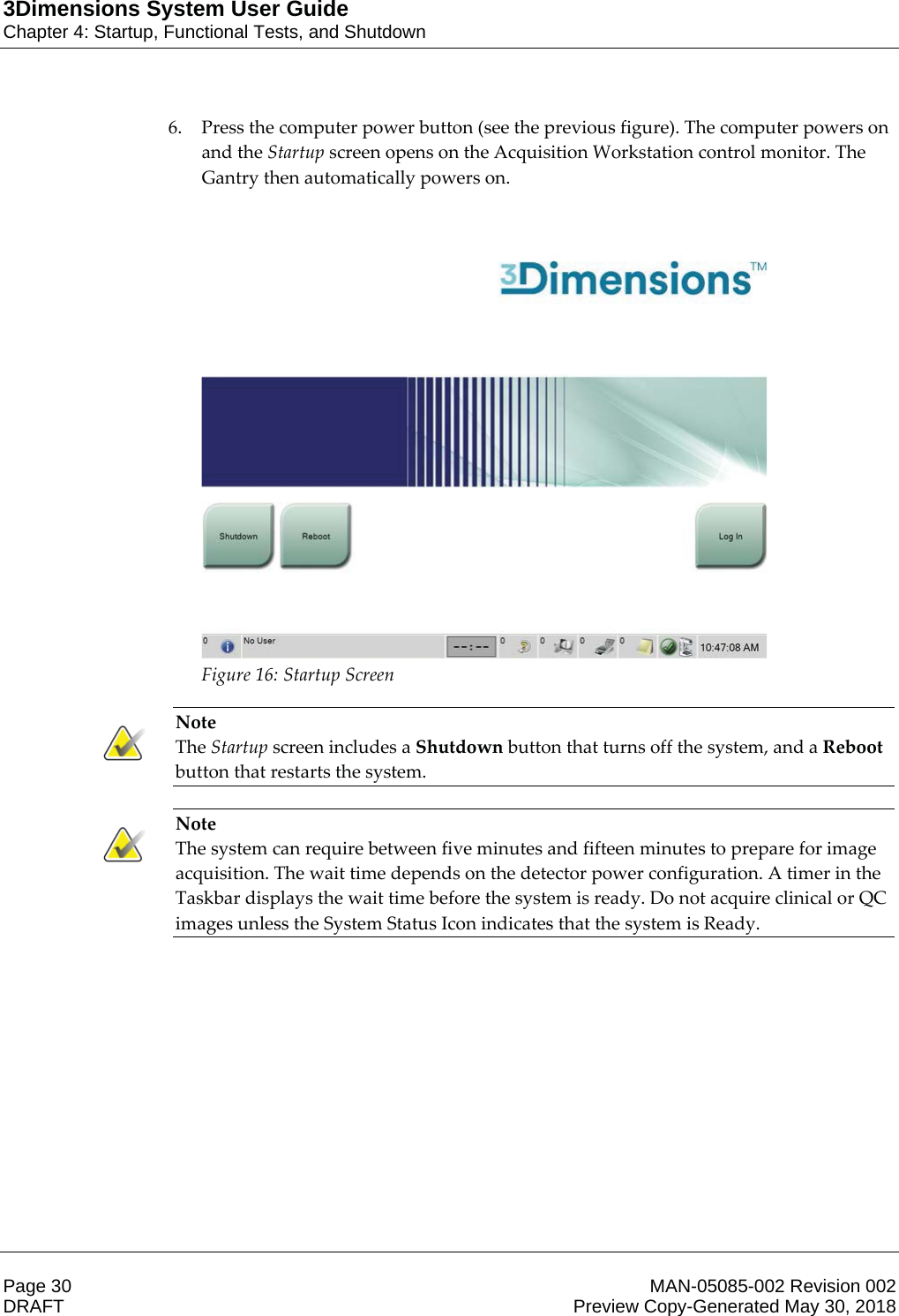 3Dimensions System User GuideChapter 4: Startup, Functional Tests, and ShutdownPage 30 MAN-05085-002 Revision 002  DRAFT Preview Copy-Generated May 30, 20186. Press the computer power button (see the previous figure). The computer powers on and the Startup screen opens on the Acquisition Workstation control monitor. The Gantry then automatically powers on.  Figure 16: Startup Screen    Note The Startup screen includes a Shutdown button that turns off the system, and a Reboot button that restarts the system.    Note The system can require between five minutes and fifteen minutes to prepare for image acquisition. The wait time depends on the detector power configuration. A timer in the Taskbar displays the wait time before the system is ready. Do not acquire clinical or QC images unless the System Status Icon indicates that the system is Ready.    