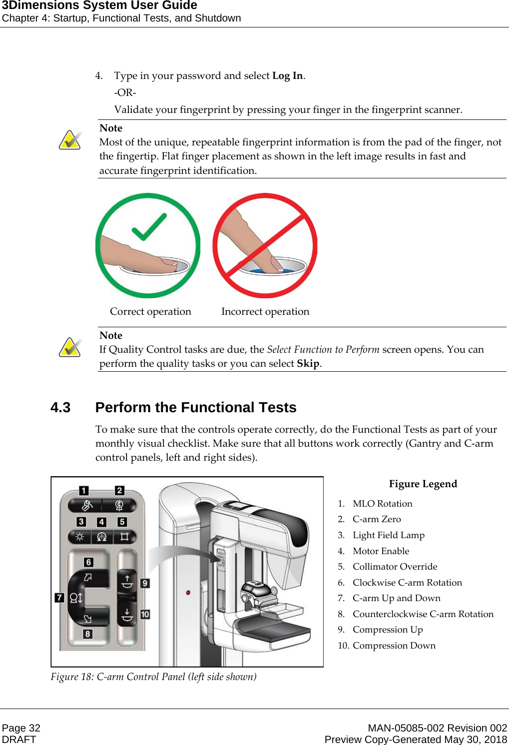 3Dimensions System User GuideChapter 4: Startup, Functional Tests, and ShutdownPage 32 MAN-05085-002 Revision 002  DRAFT Preview Copy-Generated May 30, 20184. Type in your password and select Log In. -OR- Validate your fingerprint by pressing your finger in the fingerprint scanner. Note Most of the unique, repeatable fingerprint information is from the pad of the finger, not the fingertip. Flat finger placement as shown in the left image results in fast and accurate fingerprint identification.       Correct operation  Incorrect operation    Note If Quality Control tasks are due, the Select Function to Perform screen opens. You can perform the quality tasks or you can select Skip.    4.3 Perform the Functional TestsTo make sure that the controls operate correctly, do the Functional Tests as part of your monthly visual checklist. Make sure that all buttons work correctly (Gantry and C-arm control panels, left and right sides).  Figure 18: C-arm Control Panel (left side shown) Figure Legend 1. MLO Rotation 2. C-arm Zero 3. Light Field Lamp 4. Motor Enable 5. Collimator Override 6. Clockwise C-arm Rotation 7. C-arm Up and Down 8. Counterclockwise C-arm Rotation 9. Compression Up 10. Compression Down    