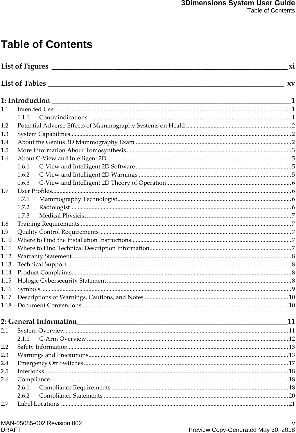 3Dimensions System User GuideTable of ContentsMAN-05085-002 Revision 002 vDRAFT Preview Copy-Generated May 30, 2018Table of ContentsList of Figures  _________________________________________________________________ xi List of Tables _________________________________________________________________  xv 1: Introduction __________________________________________________________________1 1.1 Intended Use............................................................................................................................................................ 1 1.1.1 Contraindications ..................................................................................................................................... 1 1.2 Potential Adverse Effects of Mammography Systems on Health .................................................................... 2  1.3 System Capabilities ................................................................................................................................................. 2 1.4 About the Genius 3D Mammography Exam ...................................................................................................... 2 1.5 More Information About Tomosynthesis ............................................................................................................ 3 1.6 About C-View and Intelligent 2D ......................................................................................................................... 5 1.6.1 C-View and Intelligent 2D Software ...................................................................................................... 5 1.6.2 C-View and Intelligent 2D Warnings .................................................................................................... 5 1.6.3 C-View and Intelligent 2D Theory of Operation .................................................................................. 6 1.7 User Profiles............................................................................................................................................................. 6 1.7.1 Mammography Technologist .................................................................................................................. 6 1.7.2 Radiologist ................................................................................................................................................. 6 1.7.3 Medical Physicist ...................................................................................................................................... 7 1.8 Training Requirements .......................................................................................................................................... 7 1.9 Quality Control Requirements .............................................................................................................................. 7 1.10 Where to Find the Installation Instructions ......................................................................................................... 7 1.11 Where to Find Technical Description Information ............................................................................................. 7 1.12 Warranty Statement ................................................................................................................................................ 8 1.13 Technical Support ................................................................................................................................................... 8 1.14 Product Complaints ................................................................................................................................................ 8 1.15 Hologic Cybersecurity Statement ......................................................................................................................... 8 1.16 Symbols .................................................................................................................................................................... 9 1.17 Descriptions of Warnings, Cautions, and Notes .............................................................................................. 10 1.18 Document Conventions ....................................................................................................................................... 10 2: General Information __________________________________________________________11 2.1 System Overview .................................................................................................................................................. 11 2.1.1 C-Arm Overview .................................................................................................................................... 12 2.2 Safety Information ................................................................................................................................................ 13 2.3 Warnings and Precautions ................................................................................................................................... 13 2.4 Emergency Off Switches ...................................................................................................................................... 17 2.5 Interlocks ................................................................................................................................................................ 18 2.6 Compliance ............................................................................................................................................................ 18 2.6.1 Compliance Requirements .................................................................................................................... 18 2.6.2 Compliance Statements ......................................................................................................................... 20 2.7 Label Locations ..................................................................................................................................................... 21 