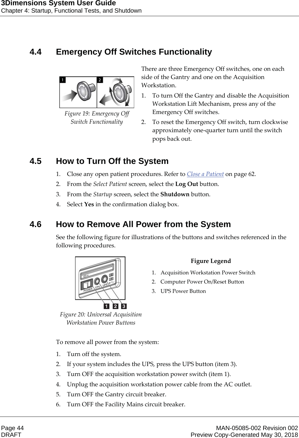 3Dimensions System User GuideChapter 4: Startup, Functional Tests, and ShutdownPage 44 MAN-05085-002 Revision 002  DRAFT Preview Copy-Generated May 30, 20184.4 Emergency Off Switches Functionality     Figure 19: Emergency Off Switch Functionality There are three Emergency Off switches, one on each side of the Gantry and one on the Acquisition Workstation.  1. To turn Off the Gantry and disable the Acquisition Workstation Lift Mechanism, press any of the Emergency Off switches. 2. To reset the Emergency Off switch, turn clockwise approximately one-quarter turn until the switch pops back out.    4.5 How to Turn Off the System1. Close any open patient procedures. Refer to Close a Patient on page 62. 2. From the Select Patient screen, select the Log Out button. 3. From the Startup screen, select the Shutdown button. 4. Select Yes in the confirmation dialog box. 4.6 How to Remove All Power from the SystemSee the following figure for illustrations of the buttons and switches referenced in the following procedures.  Figure 20: Universal Acquisition Workstation Power Buttons Figure Legend 1. Acquisition Workstation Power Switch 2. Computer Power On/Reset Button 3. UPS Power Button    To remove all power from the system: 1. Turn off the system. 2. If your system includes the UPS, press the UPS button (item 3). 3. Turn OFF the acquisition workstation power switch (item 1). 4. Unplug the acquisition workstation power cable from the AC outlet. 5. Turn OFF the Gantry circuit breaker. 6. Turn OFF the Facility Mains circuit breaker. 