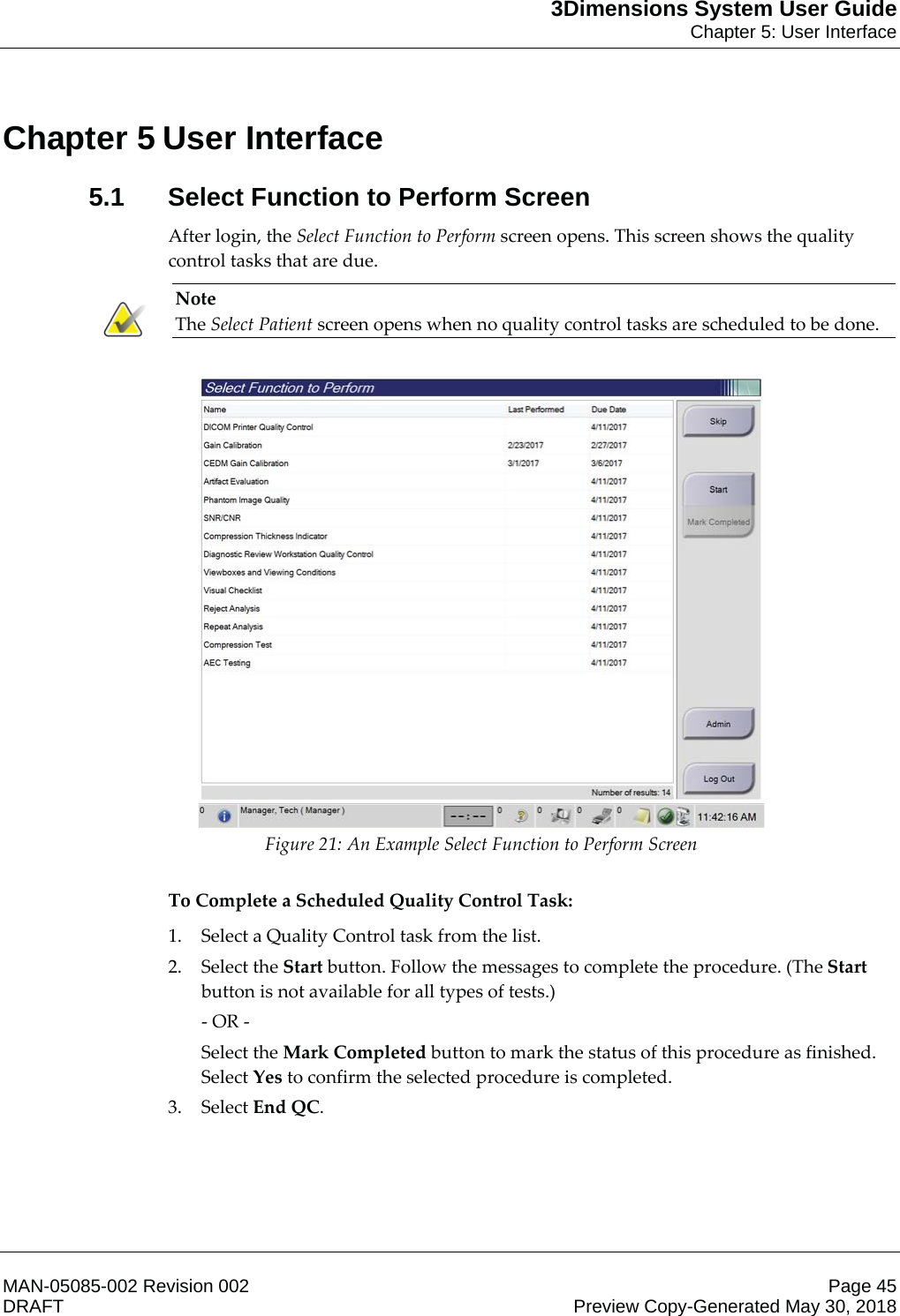 3Dimensions System User GuideChapter 5: User InterfaceMAN-05085-002 Revision 002 Page 45DRAFT Preview Copy-Generated May 30, 20185: User Interface5.1 Select Function to Perform ScreenAfter login, the Select Function to Perform screen opens. This screen shows the quality control tasks that are due. Note The Select Patient screen opens when no quality control tasks are scheduled to be done.   Figure 21: An Example Select Function to Perform Screen       To Complete a Scheduled Quality Control Task: 1. Select a Quality Control task from the list. 2. Select the Start button. Follow the messages to complete the procedure. (The Start button is not available for all types of tests.) - OR - Select the Mark Completed button to mark the status of this procedure as finished. Select Yes to confirm the selected procedure is completed. 3. Select End QC.  Chapter 5